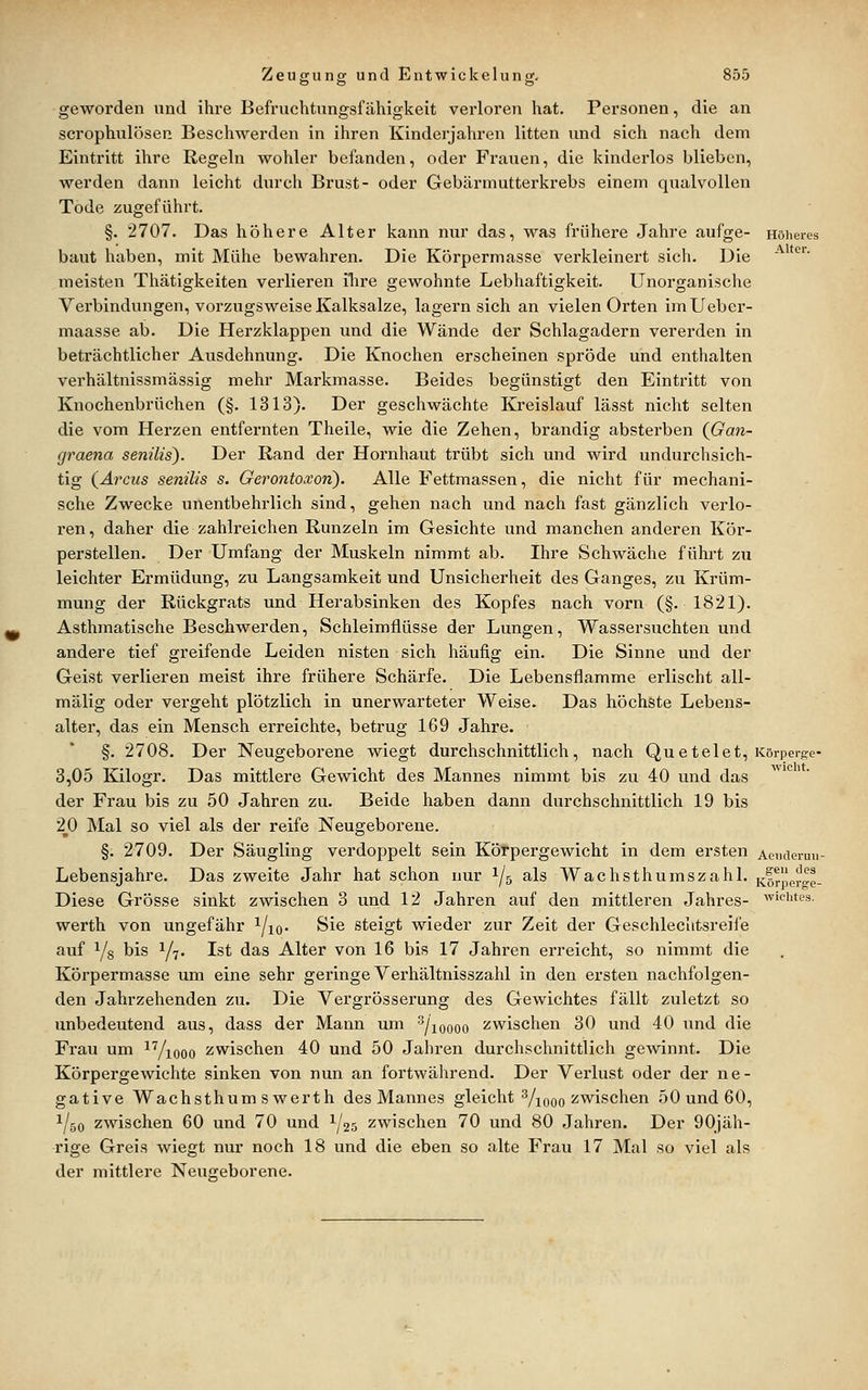 geworden und ihre Befruchtungsfähigkeit verloren hat. Personen, die an scrophulösep. Beschwerden in ihren Kinderjahren litten und sich nach dem Eintritt ihre Regeln wohler befanden, oder Frauen, die kinderlos blieben, werden dann leicht durch Brust- oder Gebärmutterkrebs einem qualvollen Tode zugeführt. §. 2707. Das höhere Alter kann nur das, was frühere Jahre aufge- Höheres baut haben, mit Mühe bewahren. Die Körpermasse verkleinert sich. Die ■^'*^'' meisten Thätigkeiten verlieren üire gewohnte Lebhaftigkeit. Unorganische Verbindungen, vorzugsweise Kalksalze, lagern sich an vielen Orten imUeber- maasse ab. Die Herzklappen und die Wände der Schlagadern vererden in beträchtlicher Ausdehnung. Die Knochen erscheinen spröde und enthalten verhältnissmässig mehr Markmasse. Beides begünstigt den Eintritt von Knochenbrüchen (§. 1313). Der geschwächte Kreislauf lässt nicht selten die vom Herzen entfernten Theile, wie die Zehen, brandig absterben {Gan- graena senilis). Der Rand der Hornhaut trübt sich und wird undurchsich- tig (^Arcus senilis s. Gerontoxon). Alle Fettmassen, die nicht für mechani- sche Zwecke unentbehrlich sind, gehen nach und nach fast gänzlich verlo- ren, daher die zahlreichen Runzeln im Gesichte und manchen anderen Kör- perstellen. Der Umfang der Muskeln nimmt ab. Ihre Schwäche führt zu leichter Ermüdung, zu Langsamkeit und Unsicherheit des Ganges, zu Krüm- mung der Rückgrats und Herabsinken des Kopfes nach vorn (§.1821). Asthmatische Beschwerden, Schleimflüsse der Lungen, Wassersuchten und andere tief greifende Leiden nisten sich häufig ein. Die Sinne und der Geist verlieren meist ihre frühere Schärfe. Die Lebensflamme erlischt all- mälig oder vergeht plötzlich in unerwarteter Weise. Das höchste Lebens- alter, das ein Mensch erreichte, betrug 169 Jahre. §. 2708. Der Neugeboi'ene wiegt durchschnittlich, nach Quetelet, Körperge- 3,05 Kilogr. Das mittlere Gewicht des Mannes nimmt bis zu 40 und das der Frau bis zu 50 Jahren zu. Beide haben dann durchschnittlich 19 bis 2_^0 Mal so viel als der reife Neugeborene. §. 2709. Der Säugling verdoppelt sein Körpergewicht in dem ersten Acucieruu- Lebensjahre. Das zweite Jahr hat schon nur 1/5 als Wachsthumszahl, i^frper^e- Diese Grösse sinkt zwischen 3 und 12 Jahren auf den mittleren Jahres- dichtes. werth von ungefähr ^/iq. Sie steigt wieder zur Zeit der Geschlechtsreife auf Ys bis 1/7. Ist das Alter von 16 bis 17 Jahren erreicht, so nimmt die Körpermasse um eine sehr geringe Verhältnisszahl in den ersten nachfolgen- den Jahrzehenden zu. Die Vergrösserung des Gewichtes fällt zuletzt so unbedeutend aus, dass der Mann um ^/loooo sswischen 30 und 40 und die Frau um ^Viooo zwischen 40 und 50 Jahren durchschnittlich gewinnt. Die Körpergewichte sinken von nun an fortwährend. Der Verlust oder der ne- gative Wachsthum s werth des Mannes gleicht Viooo zwischen 50 und 60, ^50 zwischen 60 und 70 und ^25 zwischen 70 und 80 Jahren. Der 90jäh- ■rige Greis wiegt nur noch 18 und die eben so alte Frau 17 Mal so viel als der mittlere Neugeborene.