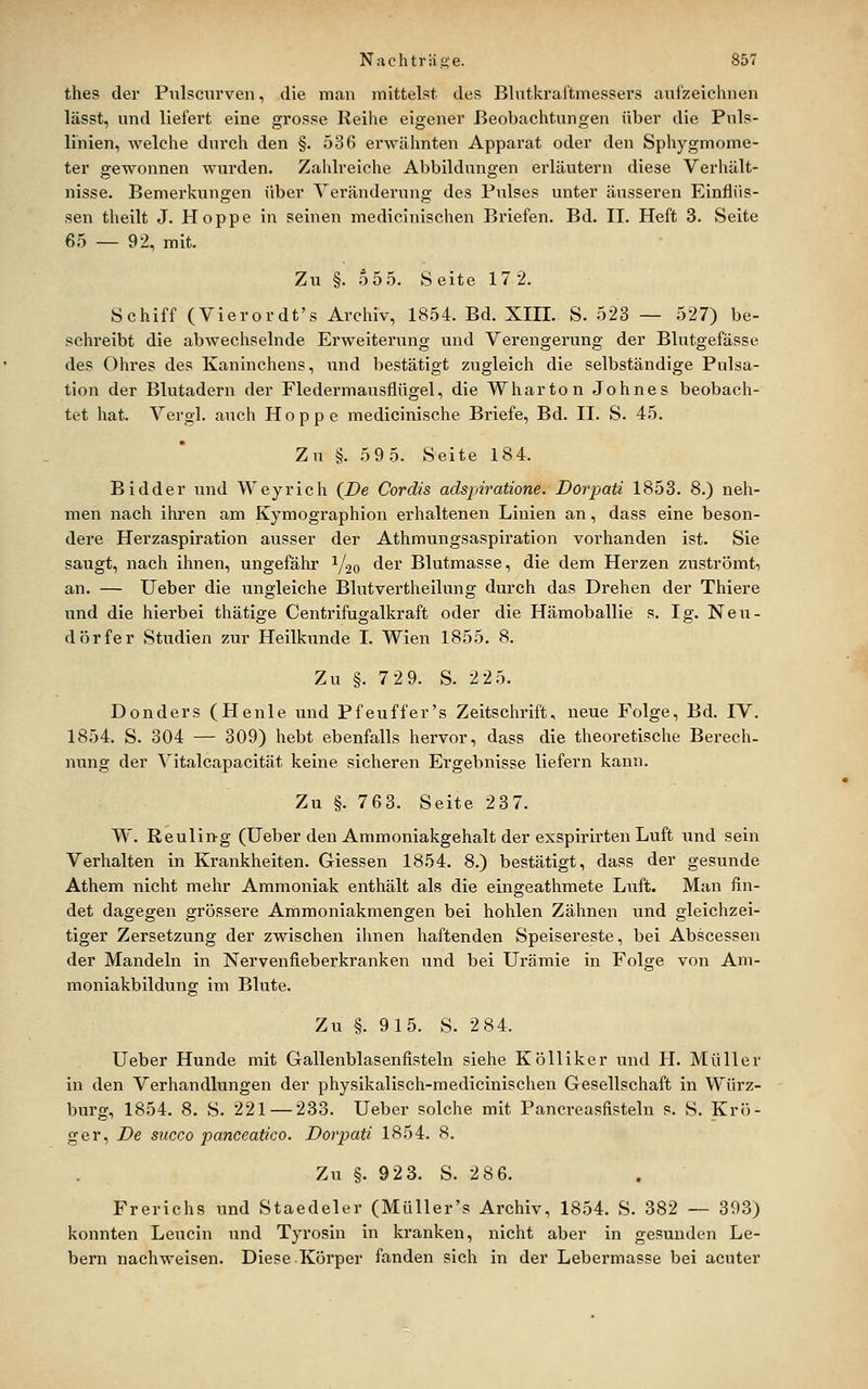 thes der Piilscnrven, die man mittelst des Blntkraftmessers aufzeichnen lässt, und liefert eine grosse Reihe eigener Beobachtungen über die Puls- li'nien, welche durch den §. 536 erwähnten Apparat oder den Sphygmome- ter gewonnen wurden. Zahlreiche Abbildungen erläutern diese Verhält- nisse. Bemerkungen über Verändei'ung des Pulses unter äusseren Einflüs- sen theilt J. Hoppe in seinen medicinischen Briefen. Bd. IL Heft 3. Seite 6,5 — 92, mit. Zu §. o5 5. Seite 17 2. Schiff (Vierordt's Archiv, 1854. Bd. XIII. S. 523 — 527) be- schreibt die abwechselnde Erweiterung und Verengerung der Blutgefässe des Ohres des Kaninchens, und bestätigt zugleich die selbständige Pulsa- tlon der Blutadern der Fledermausflügel, die Wharton Johnes beobach- tet hat. Vergl. auch Hoppe medicinische Briefe, Bd. II. S. 45. Zu §. 59 5. Seite 184. Bidder und Weyrich {De Cordts adspiratione. Dorpati 1853. 8.) neh- men nach iliren am Kymographion erhaltenen Linien an, dass eine beson- dere Herzaspiration ausser der Athmungsaspiration vorhanden ist. Sie saugt, nach ihnen, ungefähr Y20 der Blutmasse, die dem Herzen zuströmt, an. — lieber die ungleiche Blutvertheilung durch das Drehen der Thiere und die hiei-bei thätige Centrifugalkraft oder die Hämoballie s. Ig. Neu- dörfer Studien zur Heilkunde I. Wien 1855. 8. Zu §. 7 2 9. S. 2 25. Donders (Henle und Pfeuffer's Zeitschrift, neue Folge, Bd. IV. 1854. S. 304 — 309) hebt ebenfalls hervor, dass die theoretisclie Berech- nung der Vitalcapacität keine sicheren Ergebnisse liefern kann. Zu §. 763. Seite 237. W. Reuling (Ueber den Ammoniakgehalt der exspirirten Luft und sein Verhalten in Krankheiten. Giessen 1854. 8.) bestätigt, dass der gesunde Athem nicht mehr Ammoniak enthält als die eingeathmete Luft. Man fin- det dagegen grössere Ammoniakmengen bei hohlen Zähnen und gleichzei- tiger Zersetzung der zwischen ihnen haftenden Speisereste, bei Abscessen der Mandeln in Nervenfieberkranken und bei Urämie in Folge von Am- moniakbildung im Blute. Zu §. 915. S. 2 84. Ueber Hunde mit Gallenblasenfisteln siehe Kölliker und H. Müller in den Verhandlungen der physikaliscli-medicinischen Gesellschaft in Würz- burg, 1854. 8. S. 221 — 233. Ueber solche mit Pancreasfisteln s. S. Krü- ger, De succo panceatico. Dorpati 1854. 8. Zu §. 923. S. 286. Frerichs und Staedeler (Müller's Archiv, 1854. S. 382 — 393) konnten Leucin und Tyrosin in kranken, nicht aber in gesunden Le- bern nachweisen. Diese.Körper fanden sich in der Lebermasse bei acuter