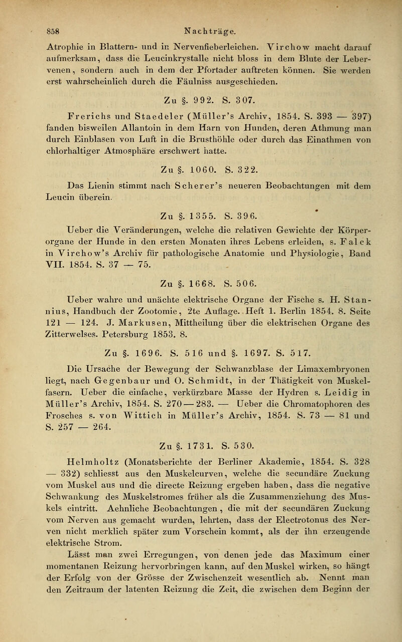 Atrophie in Blattern- und in Nervenfieberleichen. Virchow macht darauf aufmerksam, dass die Leucinkrystalle nicht bloss in dem Blute der Leber- venen , sondern auch in dem der Pfortader auftreten können. Sie werden erst wahrscheinlich durch die Fäulniss ausgeschieden. Zu §. 9 9 2. S. 3 07. Frerichs und Staedeler (Müller's Archiv, 1854. S. 393 — 397) fanden bisweilen Allantoin in dem Harn von Hunden, deren Athmung man durch Einblasen von Luft in die Brusthöhle oder durch das Einathmen von chlorhaltiger Atmosphäre erschwert hatte. Zu §. 1060. S. 322. Das Lienin stimmt nach Scher er's neueren Beobachtungen mit dem Leucin überein. Zu §. 13 55. S. 39 6. Ueber die Veränderungen, welche die relativen Gewichte der Körper- organe der Hunde in den ersten Monaten ihres Lebens erleiden, s. Falck in Virchow's Archiv für pathologische Anatomie und Physiologie, Band VIL 1854. S. 37 — 75. Zu §. 1668. S. 506. Ueber wahre und unächte elektrische Organe der Fische s. H. Stan- nius, Handbuch der Zootomie, 2te Auflage. Heft 1. Berlin 1854. 8. Seite 121 — 124. J. Marktisen, Mittheilung über die elektrischen Organe des Zitterwelses. Petersburg 1853. 8. Zu §. 1696. S. 516 und §. 1697. S. 517. Die Ursache der Bewegung der Schwanzblase der Limaxembryonen liegt, nach Glegenbaur und O. Schmidt, in der Thätigkeit von Muskel- fasern. Ueber die einfache, verkürzbare Masse der Hydren s. Leidig in Müller's Archiv, 1854. S. 270 — 283. — Ueber die Chromatophoren des Frosches s. von Wittich in Müller's Archiv, 1854. S. 73 — 81 und S. 257 — 264. Zu §. 1731. S. 530. Helmholtz (Monatsberichte der Berliner Akademie, 1854. S. 328 — 332) schliesst aus den Muskelcurven, welche die secundäre Zuckung vom Muskel aus und die directe Reizung ergeben haben, dass die negative Schwankung des Muskelstromes früher als die Zusammenziehung des Mus- kels eintritt. Aehnliche Beobachtungen, die mit der secundären Zuckung vom Nerven aus gemacht wurden, lehrten, dass der Electrotonus des Ner- ven nicht merklich später zum Vorschein kommt, als der ihn erzeugende elektrische Strom. Lässt man zwei Erregungen, von denen jede das Maximum einer momentanen Reizung hervorbringen kann, auf den Muskel wirken, so hängt der Erfolg von der Grösse der Zwischenzeit wesentlich ab. Nennt man den Zeitraum der latenten Reizung die Zeit, die zwischen dem Beginn der