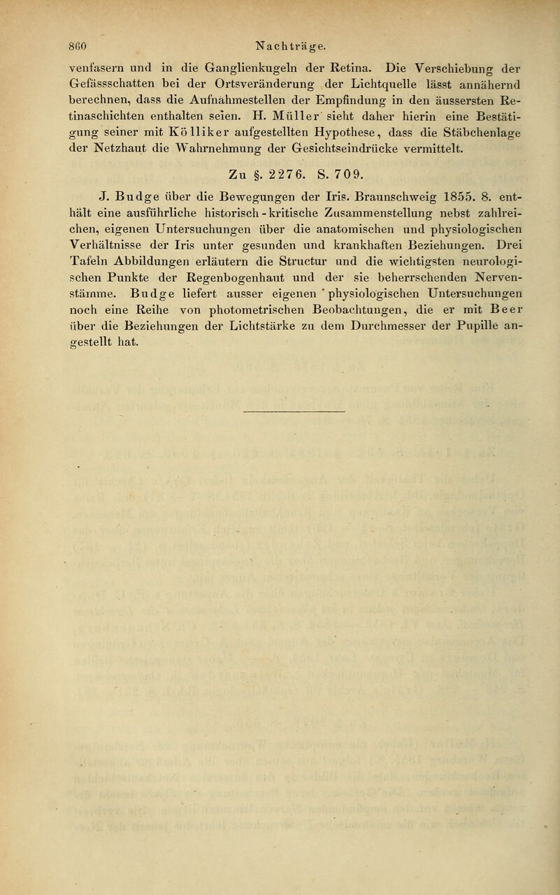 venfasern und in die Ganglienkugeln der Retina. Die Verschiebung der Gefässschatten bei der Ortsveränderung der Lichtquelle lässt annähernd berechnen, dass die Aufnähmestellen der Empfindung in den äussersten Re- tinaschichten enthalten seien. H. Müller sieht daher hierin eine Bestäti- gung seiner mit Kölliker aufgestellten Hypothese, dass die Stäbchenlage der Netzhaut die Wahrnehmung der Gesichtseindrücke vermittelt. Zu §. 2276. S. 709. J. Budge über die Bewegungen der Iris. Braunschweig 1855. 8. ent- hält eine ausführliche historisch - kritische Zusammenstellung nebst zahlrei- chen, eigenen Untersuchungen über die anatomischen und physiologischen Verhältnisse der Iris unter gesunden und krankhaften Beziehungen. Drei Tafeln Abbildungen erläutern die Structur und die wichtigsten neurologi- schen Punkte der Regenbogenhaut und der sie beherrschenden Nerven- stämme. Budge liefert ausser eigenen * physiologischen Untersuchungen noch eine Reihe von photometrischen Beobachtungen, die er mit Beer über die Beziehimgen der Lichtstärke zu dem Durchmesser der Pupille an- gestellt hat.