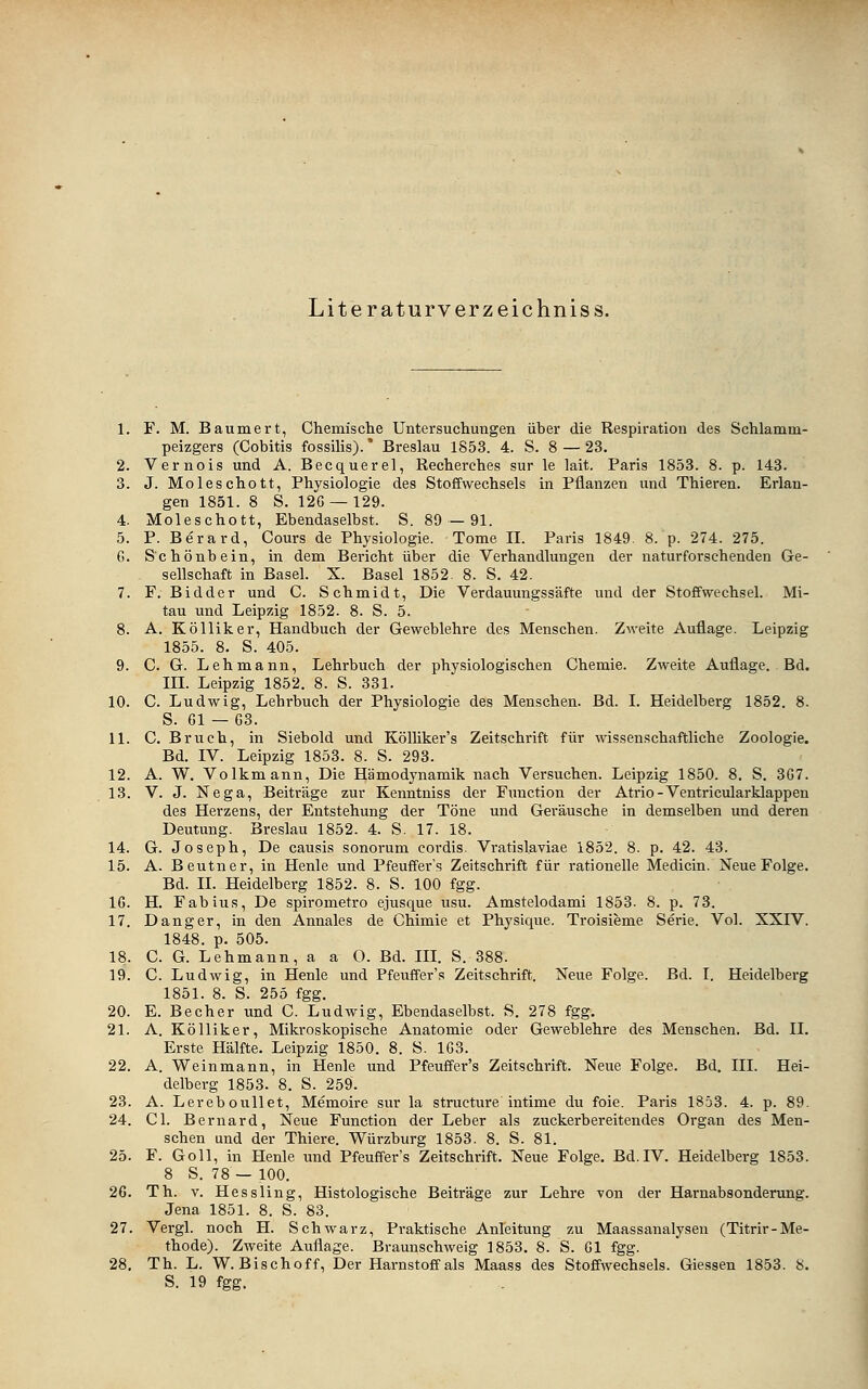 Literaturverzeichniss. 1. F. M. Baumert, Chemisclie Untersuchungen über die Respiration des Schlamm- peizgers (Cobitis fossilis).' Breslau 1853. 4. S. 8 — 23. 2. Vernois und A. Becquerel, Recherches sur le lait. Paris 1853. 8. p. 143. 3. J. Moleschott, Physiologie des Stoffwechsels in Pflanzen und Thieren. Erlan- gen 1851. 8 S. 12G —129. 4. Moleschott, Ebendaselbst. S. 89—91. 5. P. Berard, Cours de Physiologie. Tome IL Paris 1849. 8. p. 274. 275. 0. Schönbein, in dem Bericht über die Verhandlungen der naturforschenden Ge- sellschaft in Basel. X. Basel 1852. 8. S. 42. 7. F. Bidder und C. Schmidt, Die Verdauungssäfte und der Stoffwechsel. Mi- tau imd Leipzig 1852. 8. S. 5. 8. A. Kölliker, Handbuch der Geweblehre des Menschen. Zweite Auflage. Leipzig 1855. 8. S. 405. 9. C. G. Lehmann, Lehrbuch der physiologischen Chemie. Zweite Auflage. Bd. IIL Leipzig 1852. 8. S. 331. 10. C. Ludwig, Lehrbuch der Physiologie des Menschen. Bd. I. Heidelberg 1852. 8. S. Gl — 03. 11. C. Bruch, in Siebold und KölUker's Zeitschrift für wissenschaftliche Zoologie. Bd. IV. Leipzig 1853. 8. S. 293. 12. A. W. Volkmann, Die Hämodynamik nach Versuchen. Leipzig 1850. 8. S. 307. 13. V. J. Nega, Beiträge zur Kenntniss der Function der Atrio-Ventricularklappen des Herzens, der Entstehung der Töne und Geräusche in demselben und deren Deutung. Breslau 1852. 4. S. 17. 18. 14. G. Joseph, De causis sonorum coi-dis. Vratisl.aviae 1852. 8. p. 42. 43. 15. A. Beutner, in Henle und Pfeuffer's Zeitschrift für rationelle Medicin. Neue Folge. Bd. IL Heidelberg 1852. 8. S. 100 fgg. 10. H. Fabius, De spirometro ejusque usu. Amstelodami 1853. 8. p. 73. 17. Dang er, in den Annales de Chimie et Physique. Troisieme Serie. Vol. XXIV. 1848. p. 505. 18. C. G. Lehmann, a a O. Bd. III. S. 388. 19. C. Ludwig, in Henle und Pfeuffer's Zeitschrift. Neue Folge. Bd. I. Heidelberg 1851. 8. S. 255 fgg. 20. E. Becher und C. Ludwig, Ebendaselbst. S. 278 fgg. 21. A. Kölliker, Mikroskopische Anatomie oder Geweblehre des Menschen. Bd. IL Erste Hälfte. Leipzig 1850. 8. S. 103. 22. A. Weinmann, in Henle und Pfeuffer's Zeitschrift. Neue Folge. Bd. III. Hei- delberg 1853. 8. S. 259. 23. A. Lereboullet, Memoire sur la structure intime du foie. Paris 1853. 4. p. 89. 24. Gl. Bernard, Neue Function der Leber als zuckerbereitendes Organ des Men- schen und der Thiere. Würzburg 1853. 8. S. 81. 25. F. Goll, in Henle und Pfeuffer's Zeitschrift. Neue Folge. Bd.IV. Heidelberg 1853. 8 S. 78 — 100. 20. Th. V. Hessling, Histologische Beiträge zur Lehre von der Harnabsonderung. Jena 1851. 8. S. 83. 27. Vergl. noch H. Schwarz, Praktische Anleitung zu Maassanalysen (Titrir-Me- thode). Zweite Auflage. Braunschweig 1853. 8. S. Gl fgg. 28, Th. L. W. Bischoff, Der Harnstoff als Maass des Stoffwechsels. Giessen 1853. S. S. 19 fgg.