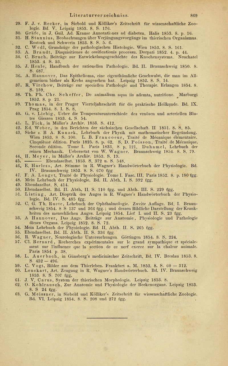 29. F. J. V. Becker, in Siebold und Kölliker's Zeitschrift für wissenschaftliche Zoo- logie. Bd. V. Leipzig 1853. 8. S. 17G. 30. Gräfe, in J. Guil. Ad. Krause Annotati(-ues ad diabeten. Halis 1853. 8. p. IG. 31. H. Stannius, Beobachtungen über Verjüngungsvorgänge im thierischen Organismus. Rostock und Schwerin 1853. 8. S. 5. 6. 32. C. Wedl, Grundzüge der pathologischen Histologie. Wien 1853. 8. S. IGl. 33. A. Brandt, Disquisitiones de ossificationis processu. Dorpati 1852. 4. p. 44. 34. C. Bruch, I3eiträge zur Entwickelungsgeschichte des Knochensystems. Neuchatel 1853. 4. S. 53. 35. J. Henle, Handbuch der rationellen Pathologie. Bd. II. Braunschweig 1850. 8. S. G87. 3G. A. Hannover, Das Epithelioma, eine eigenthümliche Geschwulst, die man im All- gemeinen bisher als Krebs angesehen hat. Leipzig 1852. 8. S. 14. 37. ß. Vi'rchow, Beiträge zur speciellen Pathologie und Therapie. Erlangen 1854. 8. S. 159. 38. Th. Ph. Chr. Scheffer, De animalium aqua iis ademta, nutritione. Marburg! 1852. 8. p 21. 39. Thomas, in der Prager Vierteljahrschrift für die praktische Heilkunde. Bd. IX. Prag 1854. 8. L S. 8. 40. G. V. Liebig, lieber die Temperaturuntei'schiede des venösen und arteriellen Blu- tes Giessen 1853. 4. S. 54. 41. L. Fick, in MüUer's Archiv. 1853. S. 412. 42. Ed. Weber, in den Berichten der sächsischen Gesellschaft. II 1851. 8. S. 85. 43. Siehe z. B A. Kunzek, Lehrbuch der Physik mit mathematischer Begründung. Wien 1853. 8 S. 100. L. B. Francoeur, Traite de Mecanique elementaire. Cinquieme edition. Paris 1825. 8. p. G2. S. D. Poisson, Traite de Mecanique. Seconde edition. Tome I. Paris 1833. 8. p. 121. Duhamel, Lehrbuch der reinen Mechanik. Uebersetzt von W. Wagner. Braunschweig 1854. 8. S. 79. 44. H. Meyer, in Müller's Archiv. 1853. S. 19. 45.-, Ebendaselbst. 1853. S. 372 u. S. 548. 46. E. Harless, Art. Stimme in R. Wagner's Handwörterbuch der Physiologie. Bd. IV. Braunschweig 1852. 8. S. G70 fgg 47. F. A. Longet, Traite de Physiologie. Tome I. Fase. III. Paris 1852. 8. p. 180 fgg. 48. Mein Lehrbuch der Physiologie. Bd. IL Abth. I. S. 392 fgg. 49. Ebendaselbst. S. 414. 50. Ebendaselbst. Bd. II. Abth, II. S. HO fgg. und Abth. III. S. 229 fgg. 51. Listing, Art. Dioptrik des Auges in R. Wagner's Handwörterbuch der Physio- logie. Bd. IV. S. 485 fgg. 52. C. G. Th. Ruete, Lehrbuch der Ophthalmologie. Zweite Auflage. Bd. I. Braun- schweig 1854. 8 S 137 und SGGfgg.; und dessen Bildliche Darstellung der Krank- heiten des menschlichen Auges. Leipzig 1854. Lief I. und IL S. 23 fgg. 53. A Hannover, Das Auge. Beiträge zur Anatomie, Physiologie und Pathologie dieses Organs. Leipzig 1852. 8. S. 72. 54. Mein Lehrbuch der Physiologie. Bd. II. Abth. II. S. 265 fgg. 55. Ebendaselbst. Bd. IL Abth. IL S. 33G fgg. 56. R. Wagner, Neurologische Untersuchungen. Göttingen 1854. 8. S. 224. 57. Cl. Bernard, Recherches experimentales sur le grand sympathique et speciale- ment sur l'influence que la section de ce nerf exerce sur la chaleur animale. Paris 1854. p. 38. 58. L. Auerbach, in Günsberg's medicinischer Zeitschrift, Bd. IV. Breslau 1853. 8. S. 452 — 496. 59. C. Vogt, Bilder aus dem Thierleben. Frankfurt a. M. 1852. 8. S. CO — 312. 60. Leuckart, Art. Zeugung in R. Wagner's Handwörterbuch. Bd. IV. Braunschweig 1853. 8. S. 707 fgg, 61. J. V. Carus, System der thierischen Morphologie. Leipzig 1853. 8. 62. 0. Kohlrausch, Zur Anatomie und Physiologie der Beckenorgane. Leipzig 1853. 8. S 24 fgg. 63. G. Meissner, in Siebold und Kölliker's Zeitschrift für wissenschaftliche Zoologie. Bd. VL Leipzig 1854. 8. S. 208 und 272 fgg.