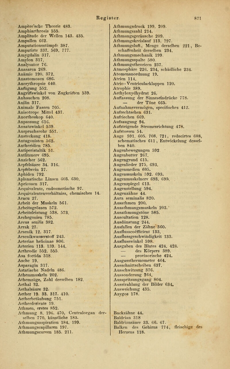 Ampfere'scbe Theorie 483. Araphiarthrosis 555. Amplitude der Wellen 143. 435. Ampullen GG2. Amputationsstiimpfe 387. Amputirte 337. 5G9. 777. Amygdalin 317. Amylon 317. Analysator 7G. Anasarca 2G9. Anämie 190. 372. Anastomosen G8G. Anerythropsie G40. Anfügung 552. Angriffswinkel von Zugkräften 539. Anhauchen 208. Anilin 317. Animale Fasern 705. Anisotrope Mittel 437. Anorthoskop C40. Anpassung GIG. Ansatzwinkel 539. Anspruchsrohr 557. Ansteckung 418. Antagonisten 5G2. Antheridien 785. Antiperistaltik 51. Anthtznerv G95. Anzieher 562. Aepfelsäure 34. 3IG. Aepfelwein 27. Aphiden 792. Apianatische Linsen G03. G30. Apricosen 317. Aequivalente, endosmotische 97. Aequivalentenverhältniss, chemisches 14. Araeu 27. Arbeit der Muskeln 561. Arbeitsgrössen 572. Arbeitsleistung 538. 573. Archegonien 785. Arcus senilis 382. Arrak 27. Arsenik 12. 317. Arsenikwasserstoff 243. Arteriae helicinae 806. Arterien 113. 139. 144. Arthrodie 552. 555. Asa foetida 318. Asche 19. Asparagin 317. Astatische Nadeln 486. Athemmuskeln 202. Athemzüge, Zahl derselben 182. Aethal 32. Aethalsäure 32. Aether 19. 33. 317. 410. Aetherbetäubung 751. Aetherderivate 19. Athmen, erstes 852. Athmung 8. 196. 470, Centralorgan der- selben 770, künstliche 183. Athmungsaspiration 184. 199. Athmungscapillaren 197. Athmungscurven 185. 211. Athmungsdruck 199. 209. Athmungszahl 214. Athmungsgeräusche 209. Athmungskreislauf 113. 197. Athmungsluft, Menge derselben 221, Be- schaffenheit derselben 234. Athmungsmechanik 199. Athmungsspalte 580. Athmungstheorieen 237. Atmosphäre 226. 234, schädUche 234. Atomenanordnung 19. Atrien 114. Atrio - Ventricularklappen 120. Atrophie 389. Aethyloxydhydrat 26. Auffassung der Sinneseindrücke 778. — der Töne 665. Aufnahmsvermögen, specifisches 412. Aufrechtsehen 631. Aufriechen 669. Aufsaugung 94. Aufsteigende Stromesrichtung 478. Aufstossen 54. Auge 591. 605. 708. 721, reducirtes G08, Schematisches 611 , Entwickelung dessel- ben 840. Augenbewegungen 592. Augenbutter 267. Augengrund 615. Augenheder 275. 693. Augenmedien 605. Augenmuskeln 592. 693. Augenmuskelnerv 693. 695. Augenspiegel 613. Augenstellung 594. Augenzähne 44. Aura seminalis 820. Ausathmen 200. Ausathmungsmuskeln 203. Ausathmungstöne 585. Auscultation 128. Ausdünstung 244. Ausfallen der Zähne 360. Ausflusscoefficient 133. Ausflussgeschwindigkeit 133. Ausflusswinkel 598. Ausgaben des Blutes 424. 428. — des Körpers 389. — provisorische 424. Ausgussthermometer 464. Ausschnittscheiben 637. Ausschwitzung 376. Aussonderung 264. Ausspritzungsgang 804. Ausstrahlung der Bilder 634. Ausweichung 435. Azygos 178. Backzähne 44. Baldrian 318 Baldriansäure 33. 66. 67. Balken des Gehirns 774, fleischige des Herzens 118.