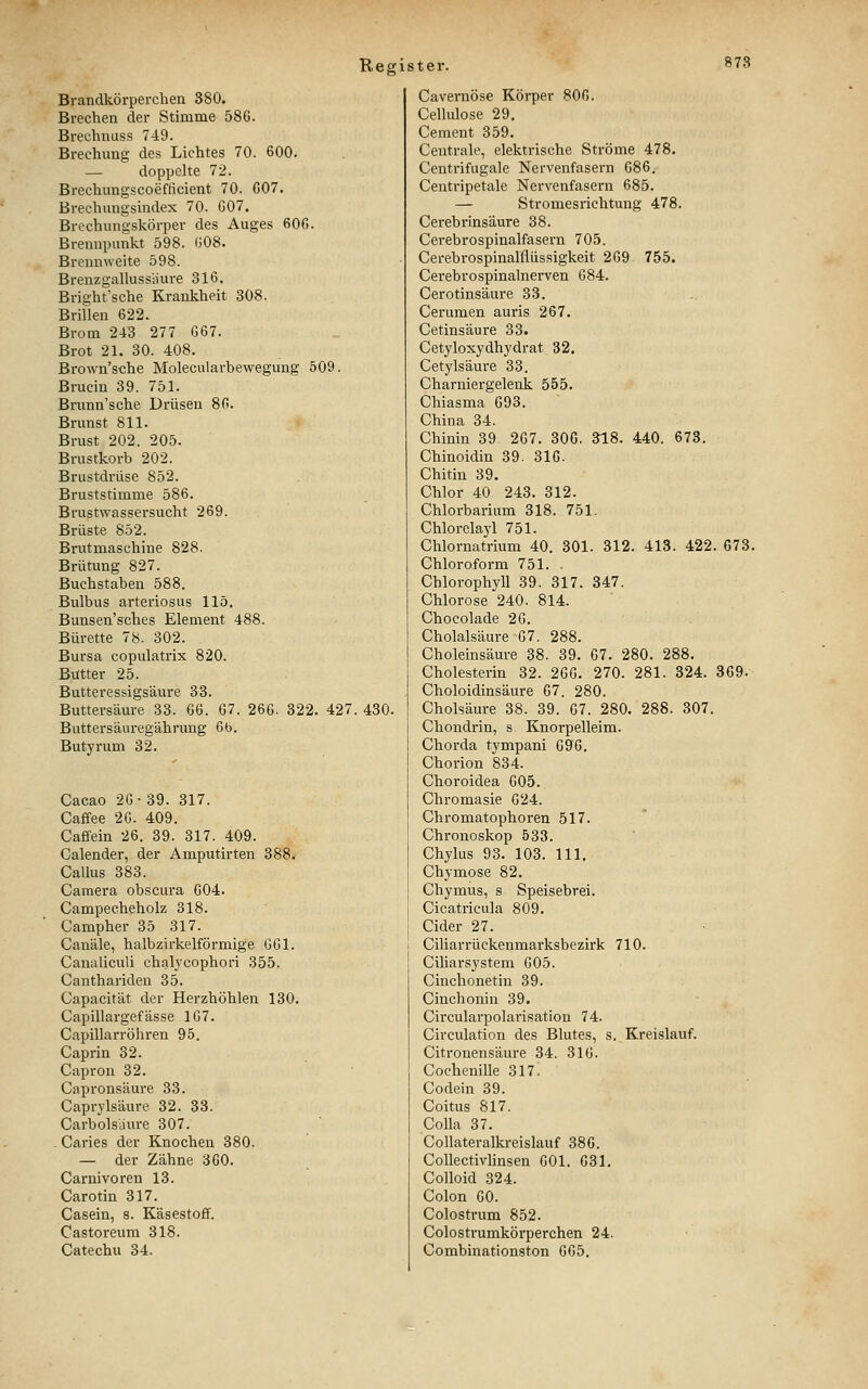 Brandkörperchen 380. Brechen der Stimme 586. Brechnuss 749. Brechung des Lichtes 70. 600. — doppelte 72. Brechungscoefficient 70. G07, Brechungsindex 70. G07. Brechungskörper des Auges 60G. Brennpunkt 598. (508. Brennweite 598. Brenzgallussiiure 316. Bright'sche Krankheit 308. Brifleu 622. Brom 243 277 G67. Brot 21. 30. 408. Brown'sche Molecularbewegung 509. Brucin 39. 751. Brunn'sche Drüsen 8G. Brunst 811. Brust 202. 205. Brustkorb 202. Brustdrüse 852. Bruststimme 586. Brustwassersucht 269. Brüste 852. Brutmaschine 828. Brütung 827. Buchstaben 588. Bulbus arteriosus 115. Bunsen'sches Element 488. Bürette 78. 302. Bursa copulatrix 820. Butter 25. Butteressigsäure 33. Buttersäure 33. GG. 67. 26G. 322. 427. 430. Buttersäuregährung 6b. Butyrum 32. Cacao 2G • 39. 317. Caffee 2G. 409. Caffein 26. 39. 317. 409. Calender, der Amputirten 388. Callus 383. Camera obscura G04. Campecheholz 318. Campher 35 317. Canäle, halbzirkelförmige GGl. Caualiculi chalycophori 355. Canthariden 35. Capacität der Herzhöhlen 130. Capillargefässe 1G7. Capillarröhren 95. Caprin 32. Capron 32. Capronsäure 33. Caprylsäure 32. 33. Carbolsäure 307. - Caries der Knochen 380. — der Zähne 360. Carnivoren 13. Carotin 317. Casein, s. Käsestoff. Castoreum 318. Catechu 34. Cavernöse Körper 806. Cellulose 29. Cement 359. Centrale, elektrische Ströme 478. Centrifugale Nervenfasern G86, Centripetale Nervenfasern 685. — Stromesrichtung 478. Cerebrinsäure 38. Cerebrospinalfasern 705. Cerebrospinalflüssigkeit 2G9 755. Cerebrospinalnerven G84. Cerotinsäure 33. Cerumen auris 267. Cetinsäure 33. Cetyloxydhydrat 32, Cetylsäui'e 33. Charniergelenk 555. Chiasma G93. China 34. Chinin 39 2G7. 30G. 318. 440. 678. Chinoidin 39. 3IG. Chitin 39. Chlor 40 243. 312. Chlorbarium 318. 751. Chlorclayl 751. Chlornatrium 40. 301. 312. 413. 422. 673. Chloroform 751. . Chlorophjil 39. 317. 347. Chlorose 240. 814. Chocolade 26. Cholalsäure 67. 288. Choleinsäure 38. 39. 67. 280. 288, Cholesterin 32. 266. 270. 281. 324. 369. Choloidinsäure 67. 280. Cholsäure 38. 39. 67. 280. 288. 307. Chondriü, s Knorpelleim. Chorda tympani 696. Chorion 834. Choroidea 605. Chromasie G24. Chromatophoren 517. Chronoskop 533. Chylus 93. 103. 111, Chymose 82. Chymus, s Speisebrei. Cicatricula 809. Cider 27. Ciliarrückenmarksbezirk 710. Ciliarsystem 605. Cinchonetin 39. Cinchonin 39. Circularpolarisation 74. Circulation des Blutes, s. Kreislauf. Citronensäure 34. 316. Cochenille 317. Codein 39. Coitus 817. Colla 37. Collateralkreislauf 386. Collectivlinsen 601. 631. Colloid 324. Colon 60. Colostrum 852. Colostrumkörperchen 24. Combinationston 665,