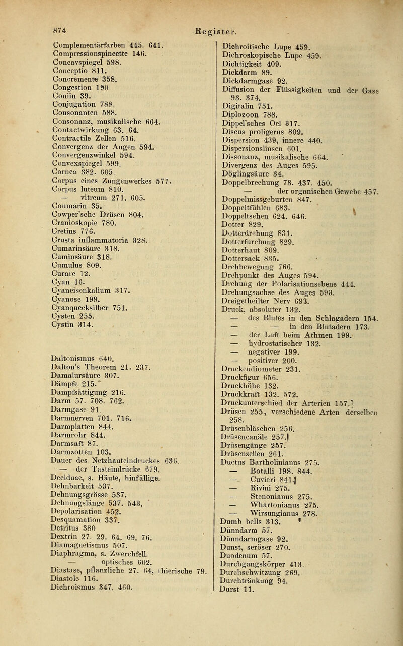 Complementärfarben 445. G41. Compressionspincette 146. Concavspiegel 598. Conceptio 811. Concremenlie 358. Congestion 190 Coniin 39. Conjugation 788. Consonanten 588. Consonanz, musikalische 604. Contactwirkung 03. 04. Contractile Zellen 516. Convergenz der Augen 594. Convergenzwinke! 594. Convexspiegel 599. Cornea 382. 005. Corpus eines Zungenwerkes 577. Corpus luteum 810. — vitreum 271. 005. Coumarin 35. Cowper'sche Drüsen 804. Cranioskopie 780. Cretins 770. Crusta inflammatoria 328. Cumarinsäure 318. Cuminsäure 318. Cumulus 809. Curare 12. Cyan 10. Cyaneisenkalium 317. Cyanose 199. Cyanquecksilber 751. Cysten 255. Cystin 314. Daltonismus 040. Dalton's Theorem 21. 237. Damalursäure 307. Dämpfe 215.° Dampfsättigung 210. Darm 57. 708. 702. Darmgase 91. Darmnerven 701. 710. Darmplatten 844. Darmrohr 844. Darmsaft 87. Darmzotten 103. Dauer des Netzhauteiudruckes 030. — der Tasteindrücke 679. Deciduae, s. Häute, hinfälhge. Dehnbarkeit 537. Dehnungsgrösse 537. Dehnungslänge 537. 543. Depolarisation 452. Desquamation 337, Detritus 380 Dextrin 27. 29. 64. 69. 70. Diamagnetismus 507. Diaphragma, s. Zwerchfell. — optisches 602. Diastase, pflanzliche 27. 04, thierische 79. Diastole 110. Dichroismus 347. 40O. Dichroitische Lupe 459. Dichroskopische Lupe 459. Dichtigkeit 409. Dickdarm 89. Dickdarmgase 92. Diffusion der Flüssigkeiten und der Gase 93. 374. Digitalin 751. Diplozoon 788. Dippel'sches Oel 817. Discus proligeras 809. Dispersion 439, innere 440. Dispersionslinsen 001. Dissonanz, musikalische 004. Divergenz des Auges 595. Döglingsäure 34. Doppelbrechung 73. 437. 450. — der organischen Gewebe 457. Doppelmissgeburten 847. Doppeltfühlen 083. ^ Doppeltsehen 024. 046. * Dotter 829. Dotterdrehung 831. Dotterfurchung 829. Dotterhaut 809. Dottersack 835. Drehbewegung 760. Drehpunkt des Auges 594. Drehung der Polarisationsebene 444. Drehungsachse des Auges 593. Dreigetheilter Nerv 093. Druck, absoluter 132. — des Blutes in den Schlagadern 154. — — — in den Blutadern 173. — der Luft beim Athmen 199. — hydrostatischer 132. — negativer 199. — positiver 200. Druckeudiometer 231. Druckfigur 050. Druckhöhe 132. Druckkraft 132. 572. Druckunterschied der Arterien 157.; Drüsen 255, verschiedene Arten derselben 258. Drüsenbläschen 256. Drüsencanäle 257.| Drüsengänge 257. Drüsenzellen 201. Ductus Bartholinianus 275. — Botalli 198. 844. — Cuvieri 841.| — Rivini 275. — Stenonianus 275. — Whartonianus 275. — Wirsungianus 278. Dumb bells 313. ' Dünndarm 57. Dünndarmgase 92. - Dunst, seröser 270. Duodenum 57. Durchgangskörper 413. Durchschwitzung 269. Durchtränkung 94. Durst 11.