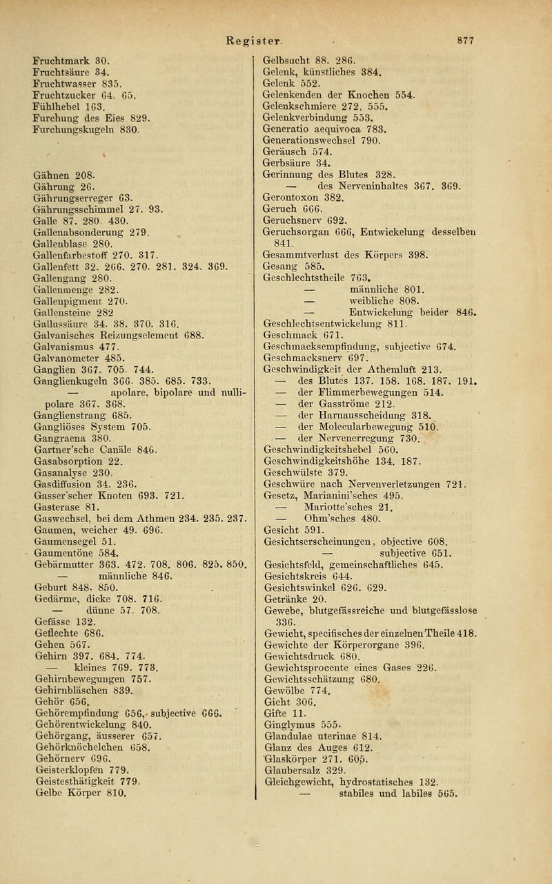 Fruchtmark 30. Fruchtsäui-e 34. Fruchtwasser 835. Fruchtzucker G4. G5. Fühlhebel 1G3. Furchung des Eies 829. Furchunsrskugeln 830. Gähnen 208. Gährung 2G. Gährungserreger 63. Gährungsschimmel 27. 98. Galle 87. 280. 430. Gallenabsonderung 279. Gallenblase 280. Galleufarbestoff 270. 317. Galleufctt 32. 2üG. 270. 281. 324. 3G9. Gallengang 280. Gallenmengc 282. Gallenpigmeni 270. Gallensteine 282 Gallu.ssäure 34. 38. 370. 31G. Galvanisches Reizungselement G88. Galvanismus 477. Galvanometer 485. Ganglien 3G7. 705. 744. Ganglienkugeln 3GG. 385. C85. 733. — apolare, bipolare und nulli- polare 3G7. 3G8. Ganglienstrang G85. Gangliöses System 705. Gangraena 380. Gärtner'sehe Canäle 846. Gasabsorption 22. Gasanalyse 230. Gasdiffusion 34. 23G. Gasser'scher Knoten G93. 721. Gasterase 81. Gaswechsel, bei dem Athmen 234. 235. 287. Gaumen, weicher 49. G9G. Gaumensegel 51. Gaumentöne 584. Gebärmutter 8G3. 472. 708. 80G. 825. 850, — männliche 846. Geburt 848. 850. Gedärme, dicke 708. 716. — dünne 57. 708. Gefässe 132. Geflechte G86. Gehen 5G7. Gehirn 397. 684. 774. — kleines 769. 773. Gehirubewegungen 757. Gehirnbläschen 839. Gehör 65G. Gehörempfindung 656, subjective 666. . GehörentWickelung 840. Gehörgang, äusserer 657. Gehörknöchelchen G58. Gehörnerv G9G. Geisterklopfen 779. Geistesthätigkeit 779. Gelbe Körper 810. Gelbsucht 88. 286. Gelenk, künstliches 884. Gelenk 552. Gclenkenden der Knochen 554. Gelenkschmiere 272. 555. Gelenkverbindung 553. Generatio aequivoca 788. Generationswechsel 790. Geräusch 574. Gerbsäure 34. Gerinnung des Blutes 328. — des Nerveninhaltes 367. 369. Gerontoxon 382. Geruch GG6. Geruchsnerv 692. Geruchsorgan 666, Entwickelung desselben 841. Gesammtverlust des Körpers 398. Gesang 585. Geschlechtstheile 7G3. — männliche 801. — weibHche 808. — Entwickelung beider 846. Geschlechtsentwickelung 811. Geschmack 671. Geschmacksempfindung, subjective 674. Geschmacksnerv 697. Geschwindigkeit der Athemluft 213. — des Blutes 137. 158. 168. 187. 191. — der Flimmerbewegungen 514. — der Gasströme 212. — der Harnausscheidung 318. — der Molecularbewegung 510. — der Nervenerregung 730. Geschwindigkeitshebel 560. Geschwindigkeitshöhe 184. 187. Geschwülste 379. Geschwüre nach Nervenverletzungen 721. Gesetz, Mai-ianini'sches 495. — Mariotte'sches 21. — Ohm'sches 480. Gesicht 591. Gesichtserscheinungen, objective G08. — subjective 651. Gesichtsfeld, gemeinschaftliches 645. Gesichtskreis 644. Gesichtswinkel 626. 629. Getränke 20. Gewebe, blutgefässreiche und blutgefässlose 33G. Gewicht, specifisches der einzelnen Theile 418. Gewichte der Körperorgane 39G. Gewichtsdruck 680. Gewichtsprocente eines Gases 226. Gewichtsschätzung 680. Gewölbe 774. Gicht 306. Gifte 11. Ginglymus 555. Glandulae uterinae 814. Glanz des Auges 612. Glaskörper 271. 605. Glaubersalz 329. Gleichgewicht, hydrostatisches 132. — stabiles und labiles 565.