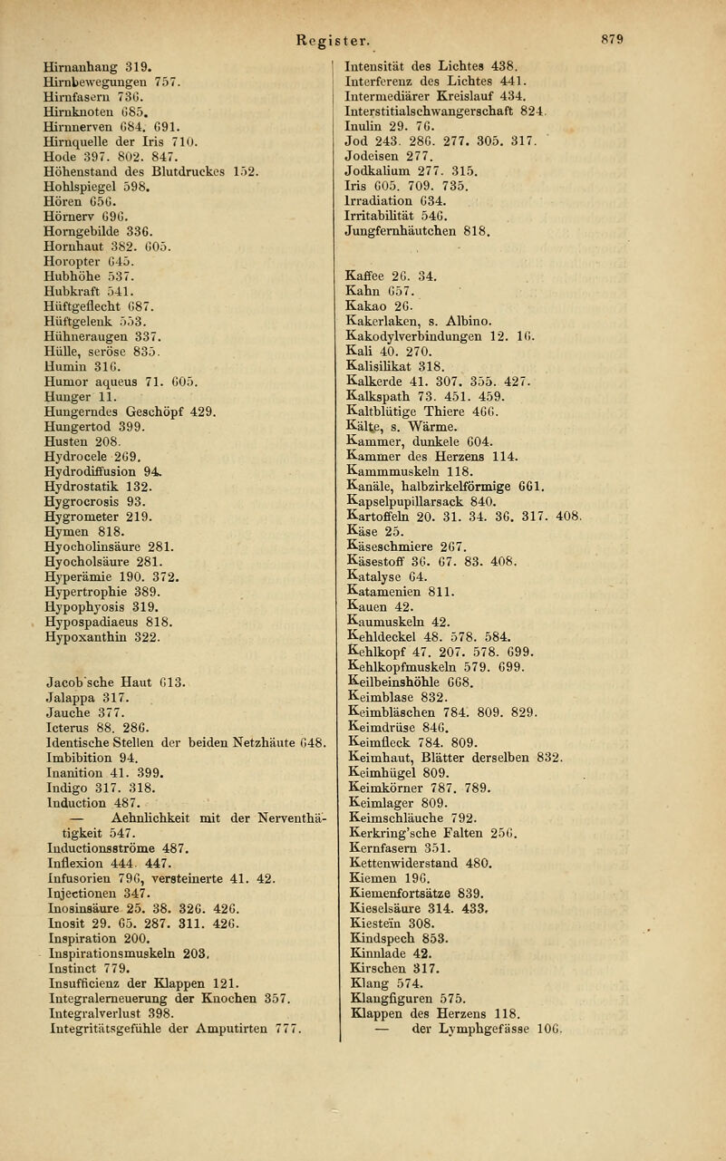 Hiruanhang 319. Hirnbewegungen 757. Hirufasem 73G. Hirnknoten 085, Hirnnerven G84, G91. Hirnquelle der Iris 710. Hode 397. 802. 847. Höhenstand des Blutdruckes 152. Hohlspiegel 598. Hören G5G. Hörnerv G9G. Homgebilde 336. Hornhaut 382. G05. Horopter G45. Hubhöhe 537. Hubkraft 541. Hüftgeflecht G87. Hüftgelenk 553. Hühneraugen 337. Hülle, seröse 835. Huniiu 31G. Humor aqueus 71. G05. Hunger 11. Hungerndes Geschöpf 429. Hungertod 399. Husten 208. Hydrocele 2G9. HydrodÜfusion 94. Hydrostatik 132. Hygrocrosis 93. Hygrometer 219. Hymen 818. Hyocholinsäure 281. Hy och Ölsäure 281. Hyperämie 190. 372. Hypertrophie 389. Hypophyosis 319. Hypospadiaeus 818. Hypoxanthin 322. Jacob'sche Haut G13. Jalappa 317. Jauche 377. Icterus 88. 28G. Identische Stellen der beiden Netzhäute G48. Imbibition 94. Inanition 41. 399. Indigo 317. 318. Induction 487. — Aehnlichkeit mit der Nerventhä- tigkeit 547. Inductionsströme 487. Inflexion 444. 447. Infusorien 79G, versteinerte 41. 42. Injectionen 347. Inosinsäure 25. 38. 32G. 42G. Inosit 29. G5. 287. 311. 42G. Inspiration 200. Inspirationsmuskeln 203. Instinct 779. Insufficienz der BLlappen 121. Integralemeuerung der Knochen 357. Integralverlust 398. Integritätsgefühle der Amputirten 777. Intensität des Lichtes 438. Interferenz des Lichtes 441. Intermediärer Kreislauf 434. Interstitialschwangerschaft 824. Inulin 29. 7G. Jod 243. 28G. 277. 305. 317. Jodeisen 277. Jodkalium 277. 315. Iris G05. 709. 735. Irradiation G34. Irritabilität 54G. Jimgfemhäutchen 818. Kaffee 2G. 34. Kahn G57. Kakao 2G. Kakerlaken, s. Albino. Kakodylverbindungen 12. IG. Kali 40. 270. Kalisilikat 318. Kalkerde 41. 307. 355. 427. Kalkspath 73. 451. 459. Kaltblütige Thiere 4GG. Kälte, s. Wärme. Kammer, dunkele G04. Kammer des Herzens 114. Kammmuskeln 118. Kanäle, halbzirkelförmige 661. Kapselpupillarsack 840. Kartoffehi 20. 31. 34. 36. 317. 408, Käse 25. Käseschmiere 267. Käsestoff 3G. 67. 83. 408. Katalyse 64. Katamenien 811. Kauen 42. Kaumuskeln 42. Kehldeckel 48. 578. 584. Kehlkopf 47. 207. 578. 699. Kehlkopfmuskeln 579. 699. Keilbeinshöhle 668. Keimblase 832. Keimbläschen 784. 809. 829. Keimdrüse 846. Keimfleck 784. 809. Keimhaut, Blätter derselben 832. Keimhügel 809. Keimkörner 787. 789. Keimlager 809. Keimschläuche 792. Kerkring'sche Falten 25G. Kernfasem 351. Kettenwiderstand 480. Kiemen 196. Kiemenfortsätze 839. Kieselsäure 314. 433. Kiestein 308. Kindspech 853. Kinnlade 42. Kirschen 317. Klang 574. Klangfiguren 575. Klappen des Herzens 118. — der Lymphgefässe lOG.