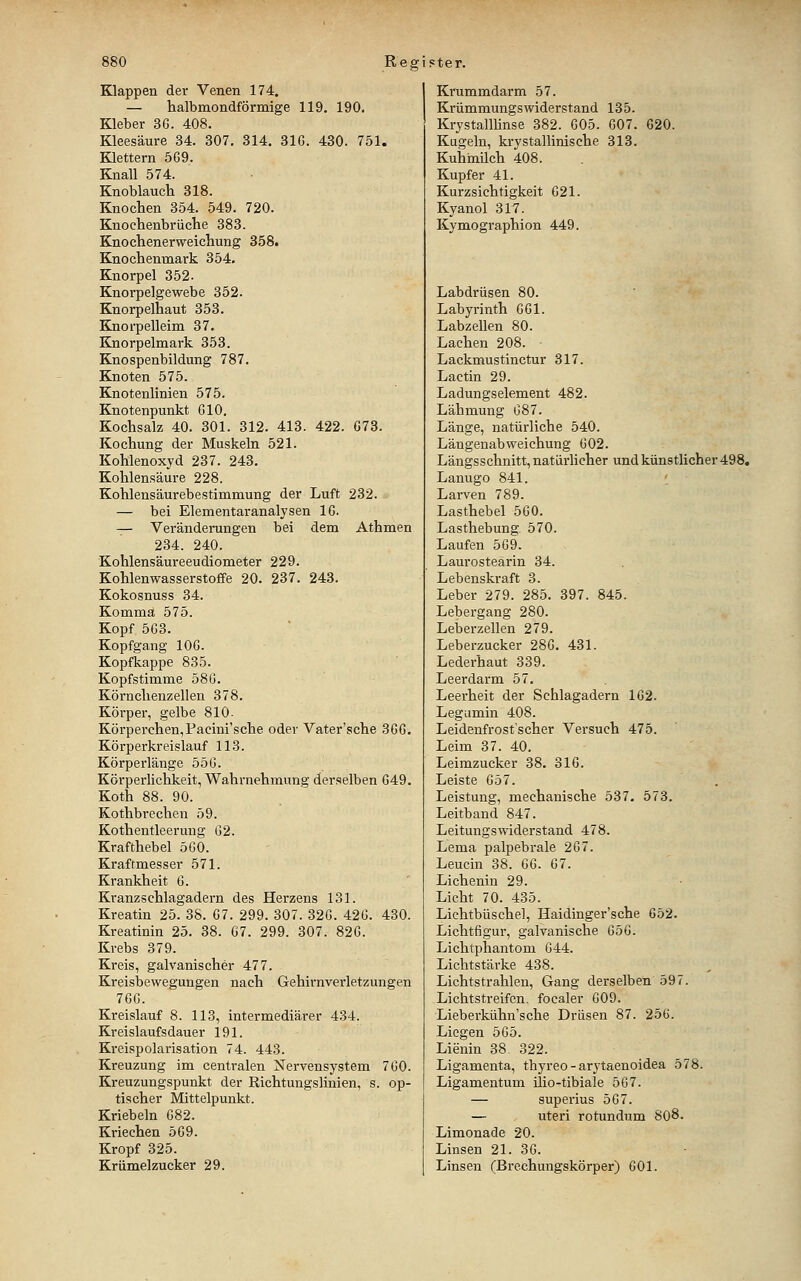 Etlappen der Venen 174. — halbmondförmige 119. 190. Kleber 36. 408. Kleesäure 34. 307. 314. 31G. 430. 751. Klettern 569. Knall 574. Knoblauch 318. Knochen 354. 549. 720. Knochenbrüche 383. Knochenerweichung 358. Knochenmark 354. Knorpel 352- Knorpelgewebe 352. Knorpelhaut 353. Knorpelleim 37. Knorpelmark 353. Knospenbildung 787. Knoten 575. Knotenlinien 575. Knotenpunkt 610. Kochsalz 40. 301. 312. 413. 422. 673. Kochung der Muskeln 521. Kohlenoxyd 237. 243. Kohlensäure 228. Kohlensäurebestimmung der Luft 232. — bei Elementaranalysen 16. — Veränderungen bei dem Athmen 234. 240. Kohlensäureeudiometer 229. Kohlenwasserstoffe 20. 237. 243. Kokosnuss 34. Komma 575. Kopf 563. Kopfgang 106. Kopfkappe 835. Kopfstimme 586. Körnchenzellen 378. Körper, gelbe 810. Körperchen,Facini'sche oder Vater'sche 366. Körperkreislauf 113. Körperlänge 556. Körperlichkeit, Wahrnehmung derselben 649. Koth 88. 90. Kothbrechen 59. Kothentleeruug 62. Krafthebel 560. Kraftmesser 571. Krankheit 6. Kranzschlagadern des Herzens 131. Kreatin 25. 38. 67. 299. 307. 326. 426. 430. Kreatinin 25. 38. 67. 299. 307. 826. Krebs 379. Kreis, galvanischer 477. Kreisbewegungen nach Gehirnverletzungen 76G. Kreislauf 8. 113, intermediärer 434. Kreislaufsdauer 191. Kreispolarisation 74. 443. Kreuzung im centralen Nervensystem 760. Kreuzungspunkt der Richtungslinien, s. op- tischer Mittelpunkt. Kriebeln 682. Kriechen 569. Kropf 325. Krümelzucker 29. Krummdarm 57. Krümmungswiderstand 135. Krystalllinse 382. 605. 607. 620. Kugeln, krystallinische 313. Kuhiniich 408. Kupfer 41. Kurzsichtigkeit 621. Kyanol 317. Kymographion 449. Labdrüsen 80. Labyrinth 661. Labzellen 80. Lachen 208. Lackmustinctur 317. Lactin 29. Ladungselement 482. Lähmung 687. Länge, natürliche 540. Längenabweichung 602. Längsschnitt, natürlicher und künstlicher 498. Lanugo 841. '_ Larven 789. Lasthebel 560. Lasthebung. 570. Laufen 569. Laurostearin 34. Lebenskraft 3. Leber 279. 285. 397. 845. Lebergang 280. Leberzellen 279. Leberzucker 286. 431. Lederhaut 339. Leerdarm 57. Leerheit der Schlagadern 162. Legumin 408. Leidenfrost'scher Versuch 475. Leim 37. 40. Leimzucker 38. 316. Leiste 657. Leistung, mechanische 537. 573. Leitband 847. Leitungswiderstand 478. Lema palpebrale 267. Leucin 38. 66. 67. Lichenin 29. Licht 70. 435. Lichtbüschel, Haidinger'sche 652. Lichtfigur, galvanische 656. Lichtphantom 644. Lichtstärke 438. Lichtstrahlen, Gang derselben 597. Lichtstreifen, focaler 609. Lieberkühn'sche Drüsen 87. 256. Liegen 565. Lienin 38 322. Ligamenta, thyreo - arytaenoidea 578. Ligamentum ilio-tibiale 567. — superius 567. — uteri rotundum 808. Limonade 20. Linsen 21. 36. Linsen (Brechungskörper) 601.
