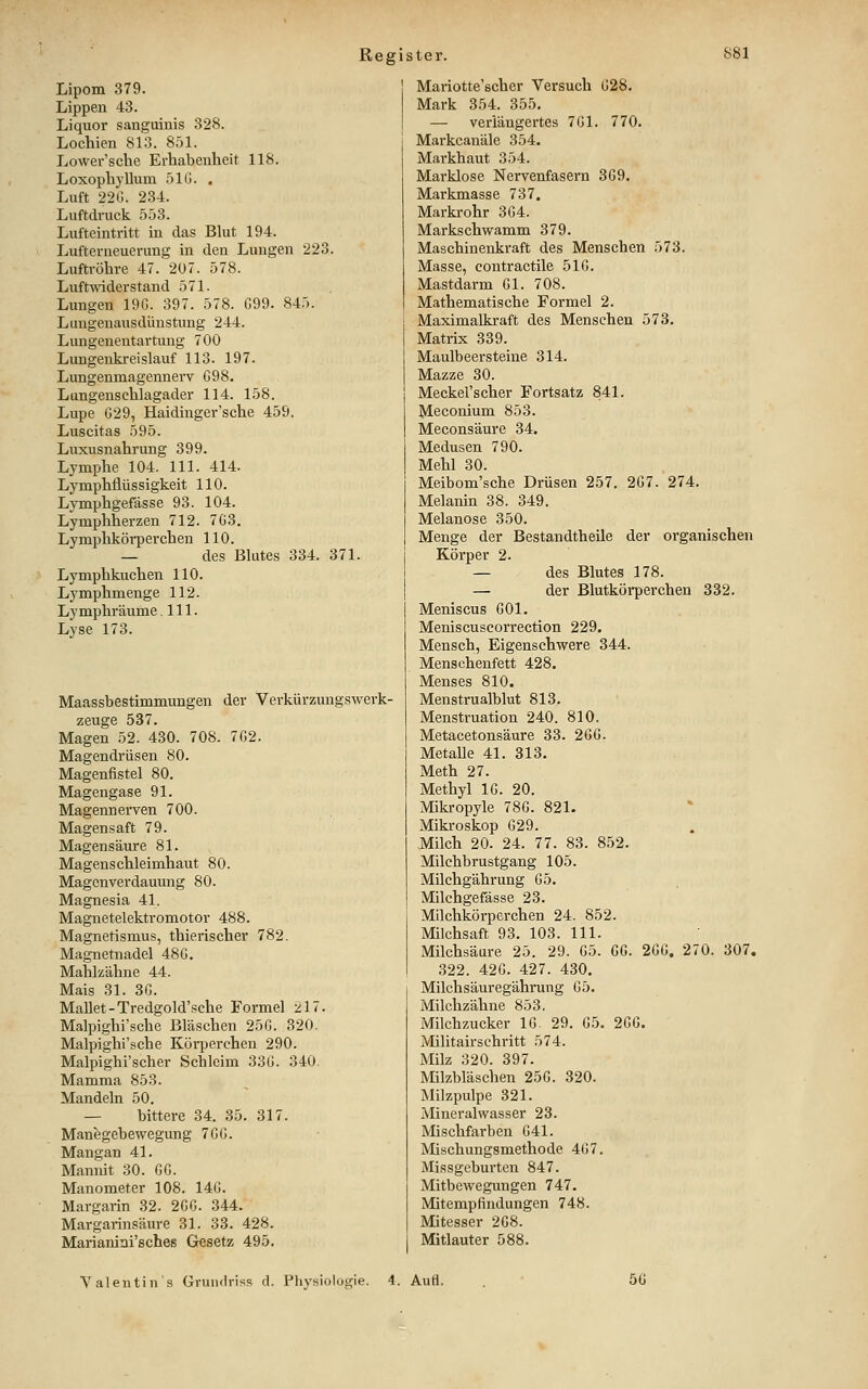 Lipom 379. Lippen 43. Liquor sanguinis 328. Lochien 813. 8.51. Lower'sche Erhabenheit 118. Loxophyllum .510. . Luft 22G. 234. Luftdruck 553. Lufteintritt in das Bhit 194. Lufterneuerung in den Lungen 223. Luftröhre 47. 207. 578. Luftwiderstand 571. Lungen 19G. 397. 578. 099. 845. Lungenausdünstuug 244. Lungenentartung 700 Lungenkreislauf 113. 197. Lungenmagennerv 098. Lungenschlagader 114. 158. Lupe 029, Haidinger'sche 459. Luscitas 595. Luxusnahrung 399. Lymphe 104. 111. 414. Lymphflüssigkeit 110. Lymphgefässe 93. 104. Lymphherzen 712. 703, Lymphkörperchen 110. — des Blutes 334. 371. Lymphkuchen 110. Lymphmenge 112. Lymphräume .111. Lyse 173. Maassbestimmungen der Verkürzungswerk- zeuge 537. Magen 52. 430. 708. 702. Magendrüsen 80. Magenfistel 80. Magengase 91. Magennerven 700. Magensaft 79. Magensäure 81. Magenschleimhaut 80. Magenverdauung 80. Magnesia 41. Magnetelektromotor 488. Magnetismus, thierischer 782. Magnetnadel 480. Mahlzähne 44. Mais 31. 30. Mallet-Tredgold'sche Formel 217. Malpighi'sche Bläschen 250. 320. Malpighi'sche Körperchen 290. Malpighi'scher Schleim 33G. 340. Mamma 853. Mandeln 50. — bittere 34. 35. 317. Manegebewegung 700. Mangan 41. Manmt 30. 00. Manometer 108. 140. Margarin 32. 2G0. 344. Margarinsäure 31. 33. 428. Marianini'sches Gesetz 495. Mariotte'scher Versuch 028. Mark 354. 355. — verlängertes 701. 770. Markcauäle 354. Markhaut 354. Marklose Nervenfasern 309, Markmasse 737, Markrohr 304. Markschwamm 379. Maschinenkraft des Menschen 573. Masse, contractile 510. Mastdarm Gl. 708. Mathematische Formel 2. Maximalkraft des Menschen 573. Matrix 339. Maulbeersteine 314. Mazze 30. Meckel'scher Fortsatz 841. Meconium 853. Meconsäure 34. Medusen 790. Mehl 30. Meibom'sche Drüsen 257. 207. 274. Melanin 38. 349. Melanose 350. Menge der Bestandtheile der organischen Körper 2. — des Blutes 178. — der Blutköi-perchen 332. Meniscus GOl. Meniscuscorrection 229. Mensch, Eigenschwere 344. Menschenfett 428. Menses 810. Menstrualblut 813. Menstruation 240. 810. Metacetonsäure 33. 200. Metalle 41. 313. Meth 27. Methyl 10. 20. Mikropyle 780. 821. Mikroskop 029. Milch 20. 24. 77. 83. 852. Milchbrustgang 105. Milchgährung 05. Milchgefässe 23. Milchkörperchen 24. 852. Milchsaft 93. 103. 111. Milchsäure 25. 29. 05. CO. 2GG. 270. 307. 322. 420. 427. 430. Milchsäuregährung 05. Milchzähne 853. Milchzucker 10 29. 05. 200. Militairschritt 574. Milz 320. 397. Milzbläschen 250. 320. Milzpulpe 321. Mineralwasser 23. Mischfarben 041. Mischungsmethode 407. Missgeburten 847. Mitbewegungen 747. Mitempfindungen 748. Mitesser 208. Mitlauter 588. Valentin s Gruudris.s d. Physiologie. 4. Auti. 5G
