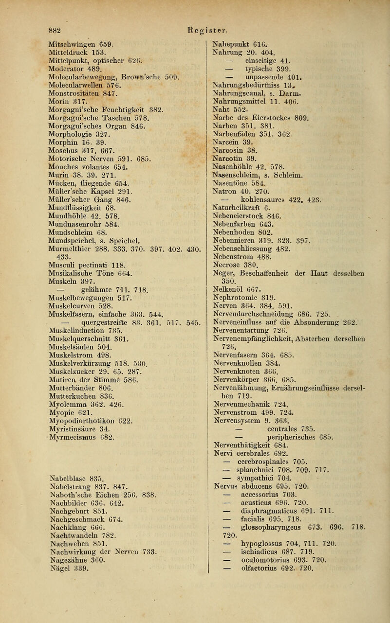Mitschwingen 659. Mitteldruck 153. Mittelpunkt, optischer 62G. Moderator 489. Molecularbewegung, Brown'sche 509. Molecularwellen 57 ü. Monstrositäten 847. Morin 317. Morgagni'sche Feuchtigkeit 382. Morgagni'sche Taschen 578. Morgagni'sches Organ 846. Morphologie 327. Morphin 16. 39. Moschus 317. 667. Motorische Nerven 591. 685. Mouches volantes 654. Murin 38. 39. 271. Mücken, fliegende 654. MüUer'sche Kapsel 291. Müller'scher Gang 846. Mundflüssigkeit 68. Mundhöhle 42. 578. Mundnasenrohr 584. Mundschleim G8. Mundspeichel, s. Speichel. Murmelthier 288. 333. 370. 397. 402. 430. 433. Musculi pectinati 118. Musikalische Töne 664. Muskeln 397. — gelähmte 711. 718. Muskelbewegungen 517. Muskelcurven 528. Muskelfasern, einfache 363. 544. — quergestreifte 83. 361. 517. 545. Muskelinduction 735. Muskelquerschnitt 361. Muskelsäulen 504. Muskelstrom 498. Muskelverkürzung 518. 530. Muskelzucker 29. 65. 287. Mutiren der Stimme 586. Mutterbänder 806. Mutterkuchen 836. Myolemma 362. 426. Myopie 621. Myopodiorthotikon 622. Myristinsäure 34. Myrmecismus 682. Nabelblase 835. Nabelstrang 837. 847. Naboth'sche Eichen 256. 838. Nachbilder 636. 642. Nachgeburt 851. Nachgeschmack 674. Nachklang 666. Nachtwandeln 782. Nach wehen 851. Nachwirkung der Nerven 733. Nagezähne 3G0. Nägel 339. Nahepunkt 616. Nahrung 20. 404. — einseitige 41. — typische 399. — unpassende 401. Nahrungsbedürfhiss 13, Nahrungscanal, s. Darm. Nahrungsmittel 11. 406. Naht 552. Narbe des Eierstockes 809. Narben 351. 381. Narbenfäden 351. 362. Narcein 39. Narcosin 38, Narcotin 39. Nasenhöhle 42. 578. Nasenschleim, s. Schleim. Nasentöne 584. Natron 40. 270. — kohlensaures 422. 423. Naturheilkraft 6. Nebeneierstock 846. Nebenfarben 643, Nebenhoden 802. Nebennieren 319. 323. 397. Nebenschhessung 482. Nebenstrom 488. Necrose 380. Neger, Beschaffenheit der Haut desselben 350. Nelkenöl 667. Nephrotomie 319. Nerven 364. 384. 591. Nervendurchschneidung G86. 725. Nerveneinfluss auf die Absonderung 262. Nervenentartung 726. Nervenempfänglichkeit, Absterben derselben 726. Nervenfasern 3G4. 685. NervenknoUen 384. Nervenknoten 366. Nervenkörper 366. 685. Nervenlähmung, Ernährungseinflüsse dersel- ben 719. Nervenmechanik 724. Nervenstrom 499. 724, Nervensystem 9. 363. — centrales 735. — peripherisches 685. Nerventhätigkeit 684. Nervi cerebrales 692, — cerebrospinales 705. — splanchnici 708. 709. 717. — sympathici 704. Nervus abducens 695. 720. — accessorius 703. ~ aeusticus 696. 720. — diaphragmaticus 691. 711. — facialis 695. 718. — glossopharyngeus 673. 696. 718. 720. — hypoglossus 704. 711. 720. — ischiadicus 687. 719. — oculomotorius G93. 720. — olfactorius 692. 720.