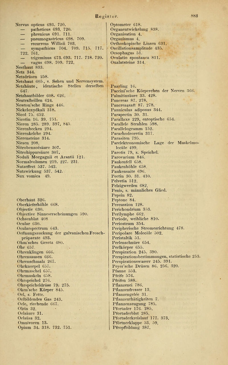 Nervus opticus 693. 720. — patheticus C93. 720. — phrenicus C91. 711. — pneumogastricus G98. 709. — recurrens Willisii 703. — sympathicus 704. 709. 71.^1. 717. 722. 7G1. — tri^-eminus 673. G93. 717. 718. 720. — vagus 698. 709. 722. Nesthaut 833. Netz 344. Netzdrüsen 258. Netzhaut 605, s. Sehen und Nervensystem. Netzhäute, identische Stellen derselben 647. Netzhautbilder 608. G2G. Neutralbrillen 624. Newton'sche Ringe 446. Nickeloxydkali 318. Nico! 75. 652. Nicotin 16. 39. 751. Nieren 285. 289. 397. 845. Nierenbecken 294. Nierenkelche 294. Nierensteine 314. Niesen 208. Nitrobenzoesäure 307. Nitrohippursäure 307. Noduli Morgagnii et Arantii 121. Normalvolumen 219. 227. 231. Nutzeffect 537. 542. Nutzwirkung 537. 542. Nux vomica 49. Oberhaut 326. Oberkieferhöhle 668. Objectiv 630. Objective Sinneserscheinungen 590. Ochsenblut 408 Ocular 630. Ocularspectrum 643. Oeffnungszuckung der galvanischen Frosch- präparate 493. Ohm'sches Gesetz 480. Ohr 657. Ohrenklingen 666. Ohrensausen 666. Ohrenschmalz 267. Ohrknorpel 657. Ohrmuschel 657. Ohrmuskeln 658. Ohrspeichel 276. Ohrspeicheldrüse 79. 275. Oken'sche Körper 845. Oel, s. Fette. Oelbildendes Gas 243. Oele, riechende 6G7. Olein 32. Oelsäure 31. Oelsüss 32. Omnivoren 13. Opium 34. 318. 732. 751. Optometer 618. Organentwickelung 838. Organisation 4, Organismus 4. . Orthoskopische Linsen G31. Oscillationsamplitude 435. Oesophagus 51. Ovulatio spontanen 811. Oxalatsteine 314. Paarling IG. Paccini'sche Körperchen der Nerven 3GG. Palmitinsäure 33. 428. Pancreas 87. 278. Pancreassaft 87. 278. Panniculus adiposus 344. Parapectin 30. 31. Parallaxe 229, entoptische 654. Parallele Strahlen 598. Parallelogramm 152. Pararhodeoretin 317. Parasiten 795. Parelektronomische Lage der Muskelrao- lecüle 499. Parotis 79, s. Speichel. Parovarium 846. Paukenfell 658. Paukenhöhle 658. Paukensaite 696. Pectin 30. 31. 410. Pelvetia 512. Pelzigwerden 682. Penis, s. männliches Glied. Pepsin 82. Peptone 84. Percussion 128. Perichondrium 353. Perilymphe 662. Periode, weibliche 810. Periosteum 354. Peripherische Stromesrichtung 478. Peripolare Moleciile 502. Peristaltik 51. Perlenschnüre 654. Perlkörper 655. Perspiration 245. 390. Perspirationsbestimmungen, statistische 253. Perspirationswasser 245. 391. Peyer'sche Drüsen 86. 256. 320. Pfanne 553. Pfeife 576. Pfeifen 588. Pflanzenei 786. Pflanzenfresser 13. Pflanzengele'e 31. Pflanzenthätigkeiten 7. Pflanzenzeugung 785. Pfortader 176. 285. Pfortaderblut 285. Pfortaderkreislauf 177. 373, Pförtnerklappe 53. 59. Pfropfbildung 387.