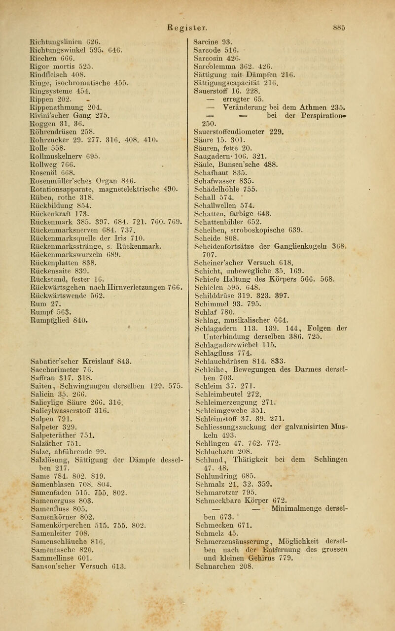 Richtuugsliniea ü2G. Richtungswinkel 595. 040. Riechen OGG. Rigor mortis 525. RindÜeisch 408. Ringe, isochromatische 455. Ringsysteme 454. Rippen 202. Rippenathmung 204. Rivini'scher Gang 275. Roggen 31. 3G. Röhrendrüsen 258. Rohrzucker 29. 277. 31G. 408. 410. Rolle 558.' Rollmuskelnerv G95. Rollweg 7GG. Rosenöl GG8. Rosenmüller'sches Organ 84G. Rotationsapparate, magnetelektrische 490. Rüben, rothe 318. Rückbildung 854. Rückenkraft 173. Rückenmark 385. 397. G84. 721. 7G0. 7G9. Rückeumarksnerven G84. 737. Rückenmarksquelle der Iris 710. Rückenmarksstränge, s. Rückenmark. RückenmarkswLirzeln G89. Rückenplatten 838. Rückensaite 839. Rückstand, fester IG. Rückwärtsgehen nach Hirnverletzungen 7GG. Rückwärtswende 5G2. Rum 27. Rumpf 5G8. Rumpfglied 840. Sabatier'scher Kreislauf 843. Saccharimeter 7G. Saffran 317. 318. Saiten, Schwingungen derselben 129. 575. Salicua 35. 2GG. Salicylige' Säure 2GG. 316. Salicylwasserstoff 31G. Salpen 791. Salpeter 329. Salpeteräther 751. Salzäther 751. Salze, abführende 99. Salzlösung, Sättigung der Dämpfe dessel- ben 217. Same 784. 802. 819. Samenblasen 708. 804. Samenfaden 515. 755. 802. Samenerguss 803. Samenfluss 805. Samenkörner 802. Samenkörperchen 515. 755. 802. Samenleiter 708. Samenschläuche 81G. Samentasche 820. Sammelhnse GOl. Sanson'scher Versuch 013. Sarcine 93. Sarcode 51G. Sarcosin 420. Sarcblemma 302. 420. Sättigung mit Dämpfen 210. Sättigungscapacität 210. Sauerstoff IG. 228. — erregter 05. — Veränderung bei dem Athmen 235. — — bei der Perspiration» 250. Sauerstoffeudiometer 229. Säure 15. 301. Säuren, fette 20. Saugadern-100. 321. Säule, Bunsen'sche 488. Schafhaut 835. Schafwasser 835. Schädelhöhle 755. Schall 574. ' Schallwellen 574. Schatten, farbige 643. Schattenbilder 052. Scheiben, stroboskopische 639. Scheide 808. Scheidenfortsätze der Ganglienkugeln 308. 707. Scheiner'scher Versuch 618. Schicht, unbewegliche 35. 169. Schiefe Haltung des Körpers 566. 568. Schielen 595. 648. Schilddrüse 319. 323. 397. Schimmel 93. 795. Schlaf 780. Schlag, musikalischer 664. Schlagadern 113. 139. 144, Folgen der Unterbindung derselben 386. 725. Schlagaderzwiebel 115. Schlagfluss 774. Schlauchdrüsen 814. 833. Schleihe, Bewegungen des Darmes dersel- ben 703. Schleim 37. 271. Schleimbeutel 272. Schleimerzeugung 271. Schleimgewebe 351. Schleimstoff 37. 39. 271. Schliessungszuckung der galvanisirten Mus- keln 493. Schlingen 47. 762. 772. Schluchzen 208. Schlund, Thätigkeit bei dem Schlingen 47. 48. Schlundring 085. Schmalz 21. 32. 359. Schmarotzer 795. Schmeckbare Körper 672. — — Minimalmenge dersel- ben 673. • Schmecken 671. Schmelz 45. Schmerzensäusserung, Möglichkeit dersel- ben nach der Entfernung des grossen und kleinen Gehirns 779. Schnarchen 208.