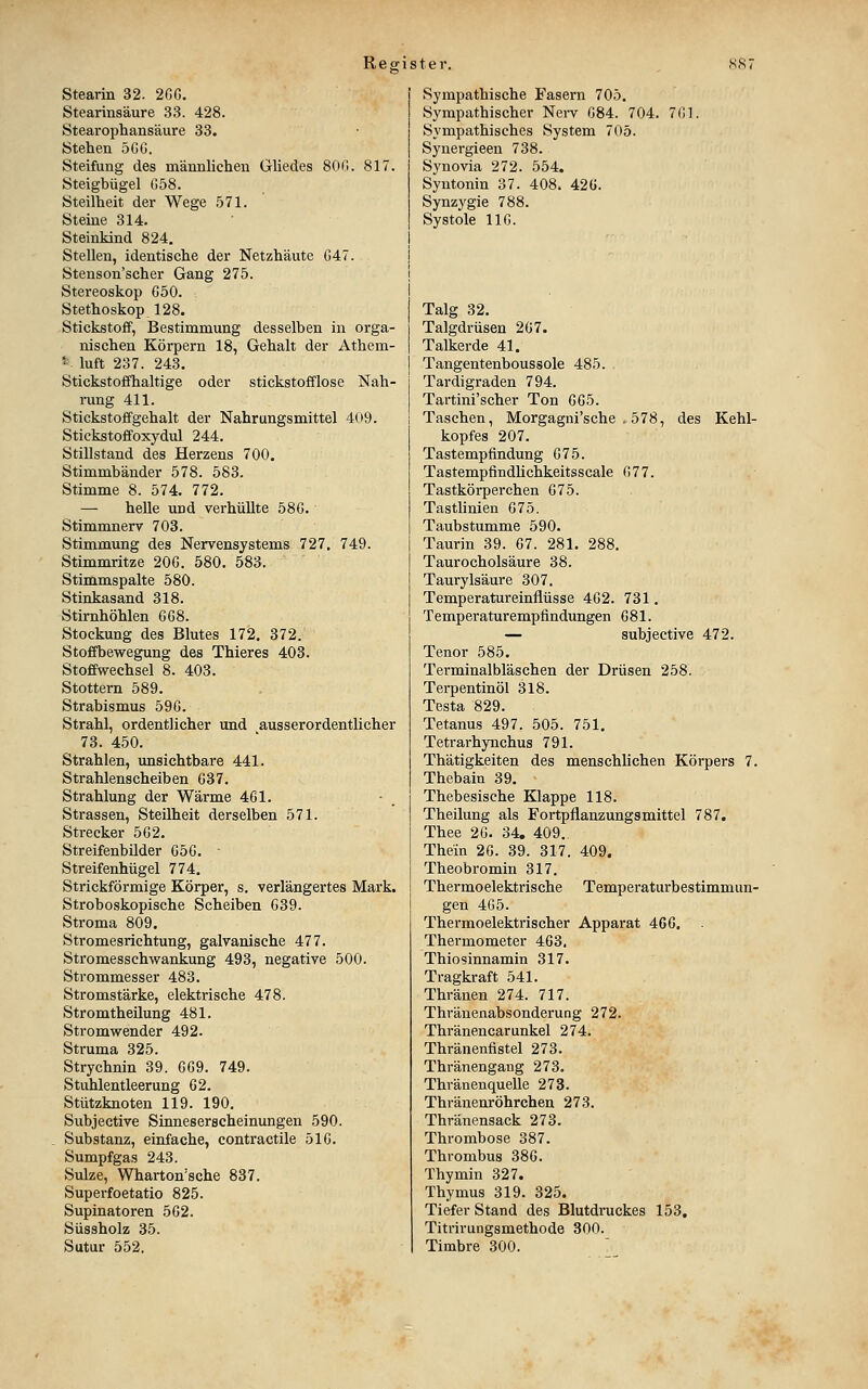 Stearin 32. 2GG. Stearinsäure 33. 428. Stearophansäure 33. Stehen 5Gö. Steifung des männlichen Gliedes 800. 817. Steigbügel G58. Steilheit der Wege 571. Steine 314. Steinkind 824. Stellen, identische der Netzhäute G47. Stenson'scher Gang 275. Stereoskop G50. Stethoskop,128. Stickstoff, Bestimmung desselben in orga- nischen Körpern 18, Gehalt der Athem- ' luft 237. 243. Stickstoffhaltige oder stickstofflose Nah- rung 411. Stickstoffgehalt der Nahrungsmittel 409. Stickstoffoxydul 244. Stillstand des Herzens 700. Stimmbänder 578. 583. Stimme 8. 574. 772. — helle und verhüllte 58G. Stimmnerv 703. Stimmung des Nervensystems 727. 749. Stimmritze 20G. 580. 583, Stimmspalte 580. Stinkasand 318. Stirnhöhlen 6G8. Stockung des Blutes 172. 372. Stofibewegung des Thieres 403. Stoffwechsel 8. 403. Stottern 589. Strabismus 59G. Strahl, ordentlicher und ausserordentlicher 73. 450. Strahlen, unsichtbare 441. Strahlenscheiben G37. Strahlung der Wärme 461. Strassen, Steilheit derselben 571. Strecker 5G2. Streifenbüder G5G. - Streifenhügel 774. Strickförmige Körper, s. verlängertes Mark. Stroboskopische Scheiben 639. Stroma 809. Stromesrichtung, galvanische 477. Stromesschwankung 493, negative 500. Strommesser 483. Stromstärke, elektrische 478. Stromtheilung 481. Stromwender 492. Struma 325. Strychnin 39. GG9. 749. Stuhlentleerung G2. Stützknoten 119. 190. Subjective Sinneserscheinungen 590. Substanz, einfache, contractile 5IG. Sumpfgas 243. Sülze, Wharton'sche 837. Superfoetatio 825. Supinatoren 5G2. Süssholz 35. Sutur 552. Sympathische Fasern 705. Sympathischer Nei-v G84. 704. 701. Sympathisches System 705. Synergieen 738. Synovia 272. 554. Syntonin 37. 408. 42G. Synzygie 788. Systole IIG. Talg 32. Talgdrüsen 207. Talkerde 41. Tangentenboussole 485. Tardigraden 794. Tartini'scher Ton GG5. Taschen, Morgagni'sche , 578, des Kehl- kopfes 207. Tastempfindung G75. Tastempfindlichkeitsscale 677. Tastkörperchen 675. Tastlinien 675. Taubstumme 590. Taurin 39. 67. 281. 288. Taurocholsäure 38. Taurylsäure 307, Temperatureinflüsse 462. 731, Temperaturempfindungen 681. — subjective 472. Tenor 585. Terminalbläschen der Drüsen 258. Terpentinöl 318. Testa 829. Tetanus 497. 505. 751, Tetrarhynchus 791. Thätigkeiten des menschlichen Körpers 7. Thebain 39. Thebesische Klappe 118. Theilung als Fortpflanzungsmittel 787. Thee 20. 34. 409. Thein 20. 39. 317. 409. Theobromin 317. Thermoelektrische Temperaturbestimmun- gen 405. Thermoelektrischer Apparat 466. Thermometer 463. Thiosinnamin 317. Tragkraft 541. Thränen 274. 717. Thränenabsonderung 272. Thränencarunkel 274. Thränenfistel 273. Thränengang 273. Thränenquelle 273. Thränenröhrchen 273. Thränensack 273. Thrombose 387. Thrombus 386. Thymin 327. Thymus 319. 325. Tiefer Stand des Blutdruckes 153. Titrirungsmethode 300. Timbre 300.
