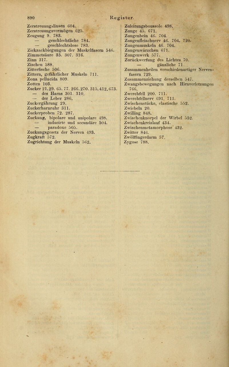 Zerstreuuug.sliasen G04. Zerstreuungsvermögen G25. Zeugung 9. 783. — geschlechtliche 784. — geschlechtslose 783. Zickzackbiegungen der Muskelfasern 540. Zimmetsäure 35. 307. 316. Zinn 317. Zischen 588. Zitterfische 506. Zittern, gefährlicher Muskeln 711. Zona pellucida 809. Zotten 103. Zucker 21.29. 65. 77. 266.270. 315.412.673. — des Harns 301. 310. — der Leber 286. Zuckergährung 29. Zuckerharnruhr 311. Zuckerproben 72. 287. Zuckung, bipolare und unipolare 498. — inducirte und secundäre 504. — paradoxe 505. Zuckungsgesetz der Nerven 493. Zugkraft 572. Zugrichtung der Muskeln 562. Zuleitungsboussole 498. Zunge 45. 671. Zungenbein 46. 704. Zungenfleischnerv 46. 704. 720- Zungenmuskeln 46. 704. Zungenwärzchen 671. Zungenwerk 577. Zurückwerfung &es Lichtes 70. — gänzliche 71. Zusammenheilen verschiedenartiger Nerven- fasern 729. Zusammenziehung derselben 547. Zwangsbewegungen nach Hirnverletzungen 766. Zwerchfell 200. 711. Zwerchfellnerv G91. 711. Zwischenstücke, elastische 552. Zwiebeln 20. ZwiUing 848. Zwischenknoi-pel der Wirbel 552. Zwischenkreislauf 434. Zwischenmetamorphose' 432. Zwitter 846. Zwölffingerdarm 57. Zygose 788.