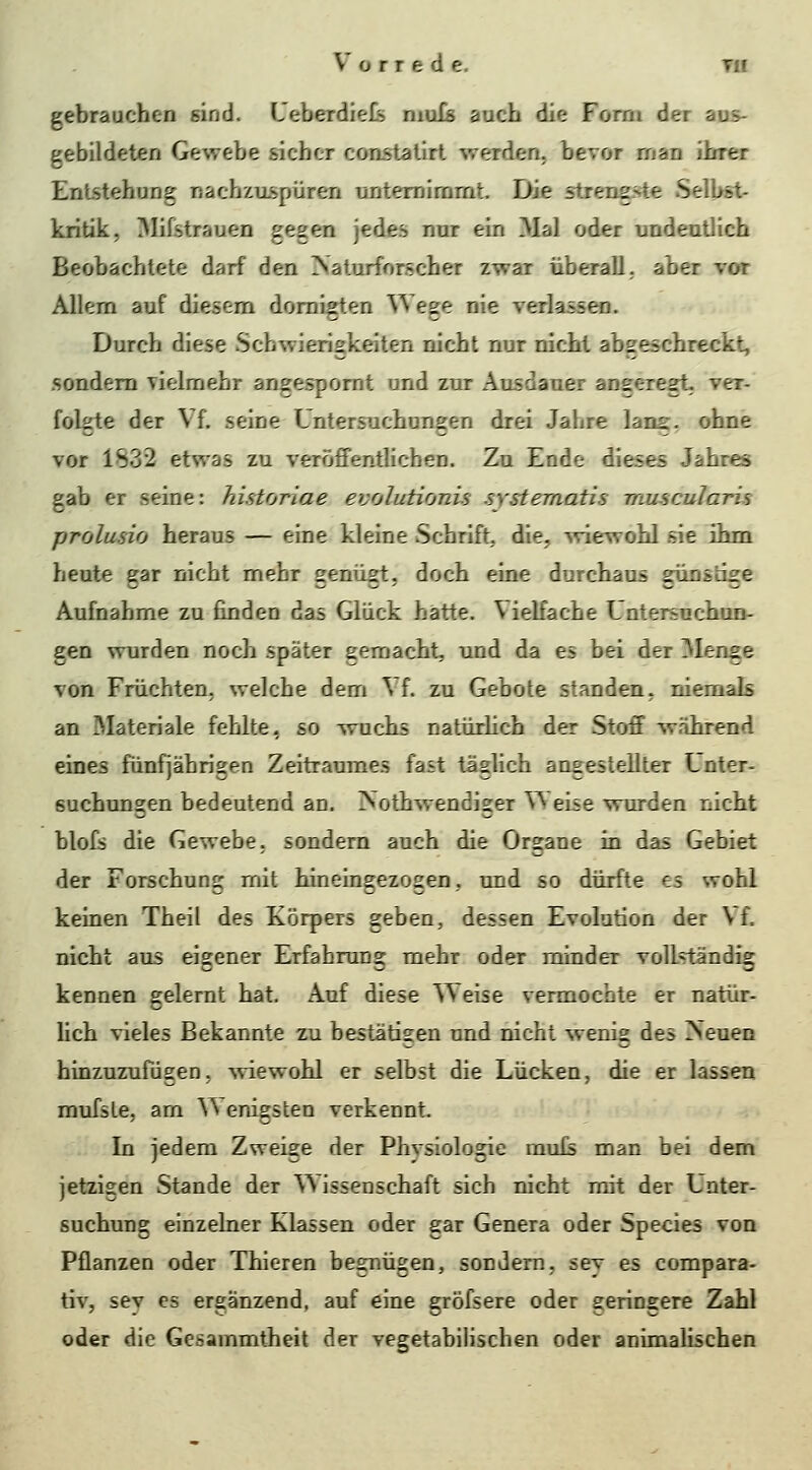 gebrauchen sind. L'eberdieJfe niuTs auch die Form der aus- gebildeten Gewebe sicher constaürt werden, bevor man ihrer Entstehung nachzuspüren unternimmt. Die strengfvte Selbst- kritik, ^lifstrauen gegen jedes nur ein Mal oder undeutlich Beobachtete darf den rVaturforncher zwar überall,, aber vor Allem auf diesem domigten Wege nie verlassen. Durch diese Schwierigkeiten nicht nur nicht abgeschreckt, sondern vielmehr angespornt und zur Ausdauer angeregt- ver- folgte der Vf. seine Untersuchungen drei Jahre lans:. ohne vor 1S32 etwas zu veröffentlichen. Zu Ende dieses Jahres gab er seine: historiae evolutionis .systematis muscularis prolusio heraus — eine kleine Schrift, die, wiewohl sie ihm heute gar nicht mehr genügt, doch eine durchaus günstige Aufnahme zu finden das Glück hatte. Vielfache Untersuchun- gen wurden noch später gemacht, und da es bei der Menge von Früchten, welche dem ^ f. zu Gebote standen, niemals an ^lateriale fehlte, so wuchs natürhch der Stoff während eines fünfjährigen Zeitraumes fast täglich angestellter Unter- suchungen bedeutend an. iNothwendiger VVeise wurden nicht blofs die Gewebe, sondern auch die Organe in das Gebiet der Forschung mit hineingezogen, und so dürfte es wohl keinen Theil des Körpers geben, dessen Evolution der Vf. nicht aus eigener Erfahrung mehr oder minder vollständig kennen gelernt hat. Auf diese Weise vermochte er natür- Uch vieles Bekannte zu bestätisen und nicht wenig des rSeuen hinzuzufügen, -sviewohl er selbst die Lücken, die er lassen mufsle, am ^^ enigsten verkennt. In jedem Zweige der Physiologie rauls man bei dem jetzigen Stande der Wissenschaft sich nicht mit der Unter- suchung einzelner Klassen oder gar Genera oder Species von Pflanzen oder Thieren begnügen, sondern, sey es compara- tiv, sey es ergänzend, auf eine gröfsere oder geringere Zahl oder die Gesammtheit der vegetabilischen oder animalischen