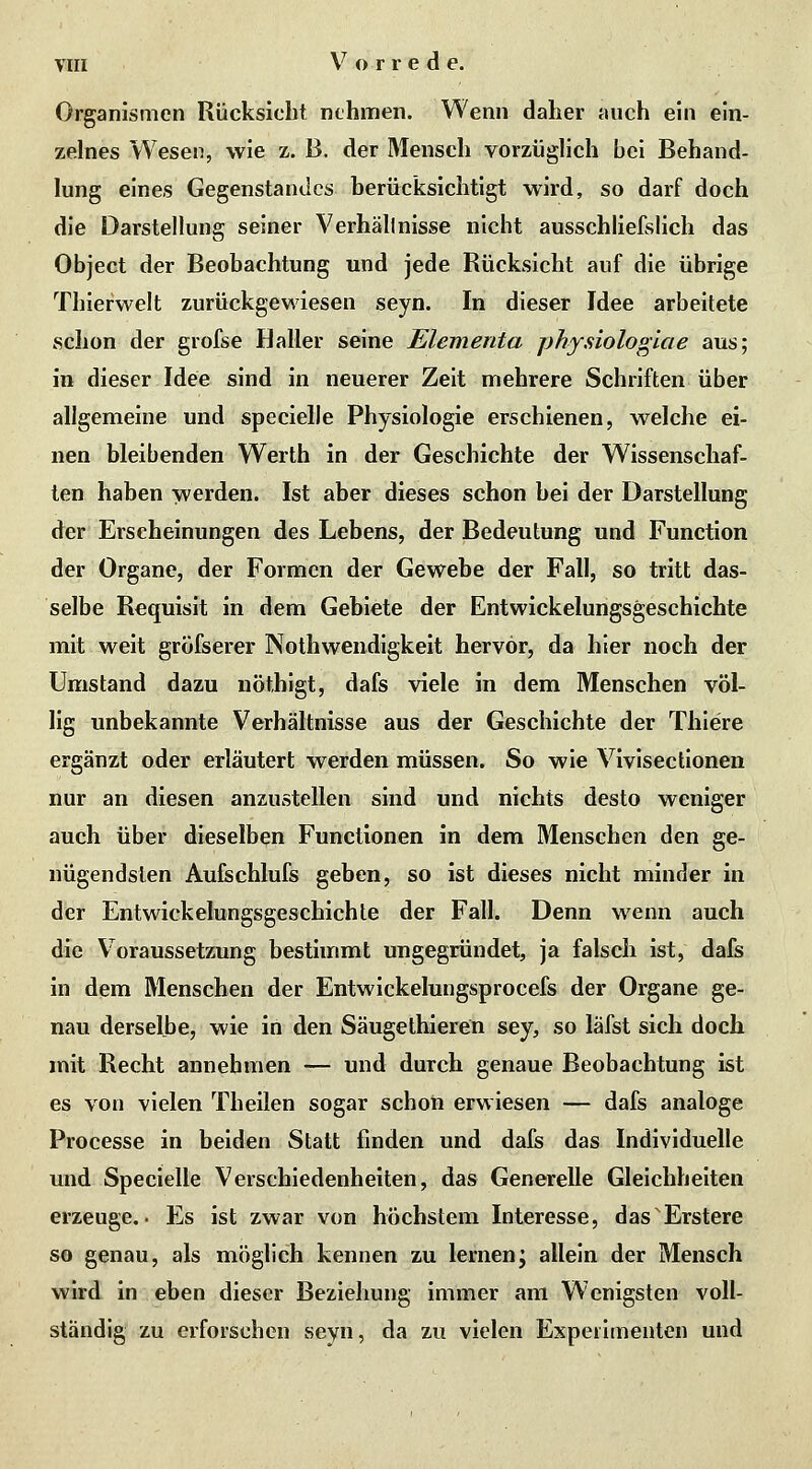 Organismen Rücksiebt nehmen. Wenn daher auch ein ein- zelnes Wesen, wie z. B. der Mensch vorzüglich bei Behand- lung eines Gegenstandes berücksichtigt wird, so darf doch die Darstellung seiner Verhältnisse nicht ausschliefslich das Object der Beobachtung und jede Rücksicht auf die übrige Thierwelt zurückgewiesen seyn. In dieser Idee arbeitete schon der grofse Haller seine Elementa physiologiae aus; in dieser Idee sind in neuerer Zeit mehrere Schriften über allgemeine und specielle Physiologie erschienen, welche ei- nen bleibenden Werth in der Geschichte der Wissenschaf- ten haben vverden. Ist aber dieses schon bei der Darstellung der Erscheinungen des Lebens, der Bedeutung und Function der Organe, der Formen der Gewebe der Fall, so tritt das- selbe Requisit in dem Gebiete der Entwickelungsgeschichte mit weit gröfserer Nothwendigkeit hervor, da hier noch der Umstand dazu nöthigt, dafs viele in dem Menschen völ- lig unbekannte Verhältnisse aus der Geschichte der Thiere ergänzt oder erläutert werden müssen. So wie Vivisectionen nur an diesen anzustellen sind und nichts desto weniger auch über dieselben Functionen in dem Menschen den ge- nügendsten AuCschlufs geben, so ist dieses nicht minder in der Entwickelungsgeschichte der Fall. Denn wenn auch die Voraussetzung bestimmt ungegründet, ja falsch ist, dafs in dem Menschen der Entwickelungsprocefs der Organe ge- nau derselbe, wie in den Säugethieren sey, so läfst sich doch mit Recht annehmen — und durch genaue Beobachtung ist es von vielen Theilen sogar schon erwiesen — dafs analoge Processe in beiden Statt finden und dafs das Individuelle und Specielle Verschiedenheiten, das Generelle Gleichheiten erzeuge.. Es ist zwar von höchstem Interesse, das'Erstere so genau, als möglich kennen zu lernen; allein der Mensch wird in eben dieser Beziehung immer am W'enigsten voll- ständig zu erforschen seyn, da zu vielen Experimenten und