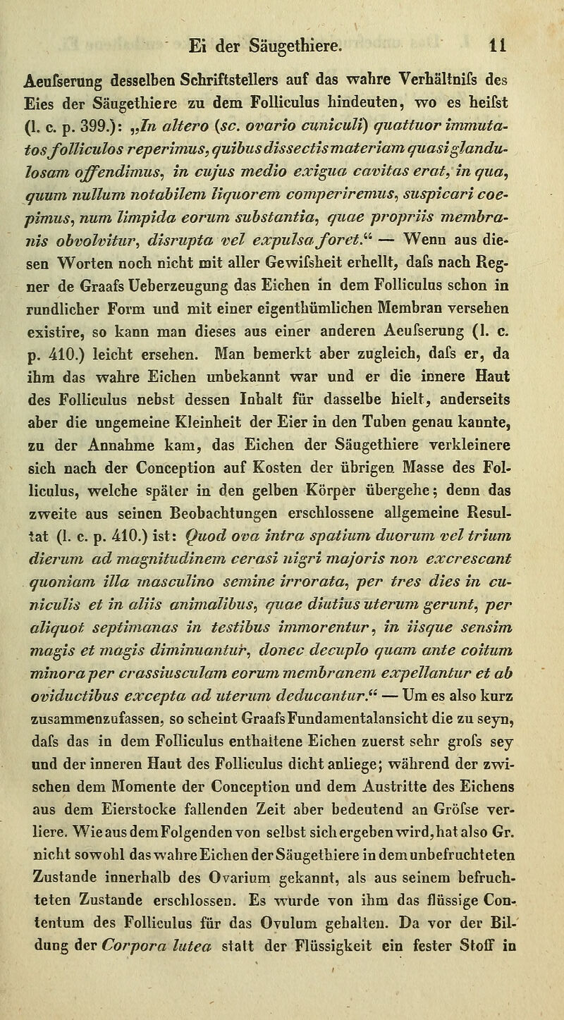 Aeufserung desselben Schriftstellers auf das wahre Verhältnifs des Eies der Säugethiere zu dem FoUiculus hindeuten, wo es heifst (1. c. p. 399.): „/» altera {sc. ovario cuniculi) quattuor immuta- tosfolliculos reperimus, quibusdissectismateriam quasi glandu- losam offendimus^ in cujus medio exigua cavitas erat, in qua, quum nullum notabilem liquorem comperiremus^ suspicari coe- pimus^ num limpida eorum substantia^ quae pj^opriis membra- nis obvolvitur, disrupta vel expulsa foret}'' — Wenn aus die- sen Worten noch nicht mit aller Gewifsheit erhellt, dafs nach Reg- ner de Graafs Ueberzeugung das Eichen in dem Folliculns schon in rundlicher Form und mit einer eigenthümlichen Membran versehen existire, so kann man dieses aus einer anderen Aeufserung (1. c. p. 410.) leicht ersehen. Man bemerkt aber zugleich, dafs er, da ihm das wahre Eichen imbekannt war und er die innere Haut des FoUiculus nebst dessen Inhalt für dasselbe hielt, anderseits aber die ungemeine Kleinheit der Eier in den Tuben genau kannte, zu der Annahme kam, das Eichen der Säugethiere verkleinere sich nach der Conception auf Kosten der übrigen Masse des Fol- liculus, welche später in den gelben Körper übergehe; denn das zweite aus seinen Beobachtungen erschlossene allgemeine Resul- tat (1. c. p. 4:10.) ist: Quod ova intra spatium duorum vel triam die/'um ad magnitudinem cerasi uigri majoris non excrescant quoniam illa masculino semine irrorata^ per tres dies in cu- niculis et in aliis animalibus, quae diutius uterum gerunt, per aliquot septimanas in testibus immorentur ^ in iisque sensim magis et magis diminuanfur, donec decuplo quam, ante coitum m,inoraper crassiusculam eorum membranem expellantur et ab oviductibus excepta ad uterum deducantur.'^ — Um es also kurz zusammenzufassen, so scheint Graafs Fundamentalansicht die zu seyn, dafs das in dem FoUiculus enthaltene Eichen zuerst sehr grofs sey und der inneren Haut des FoUiculus dicht anliege; während der zwi- schen dem Momente der Conception und dem Austritte des Eichens aus dem Eierstocke fallenden Zeit aber bedeutend an Gröfse ver- liere. Wie aus dem Folgenden von selbst sich ergeben wird,hat also Gr. nicht sowohl das wahre Eichen der Säugethiere in dem unbefruchteten Zustande innerhalb des Ovarium gekannt, als aus seinem befruch- teten Zustande erschlossen. Es wurde von ihm das flüssige Con- tentum des FoUiculus für das Ovulum gehalten. Da vor der Bil- dung der Corpora lutea statt der Flüssigkeit ein fester Stoff in