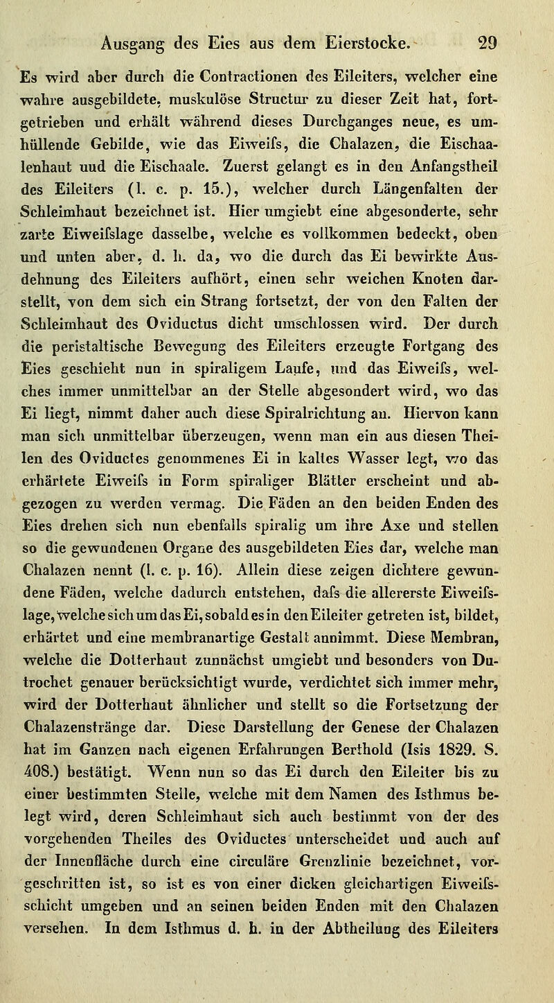 Es wird aber durch die Contractionen des Eileiters, welcher eine wahre ausgebildete, muskulöse Structur zu dieser Zeit hat, fort- getrieben und erhält während dieses Durchganges neue, es um- hüllende Gebilde, wie das Eiweifs, die Chalazen, die Eischaa- leühaut uud die Eischaale. Zuerst gelangt es in den Anfangstheil des Eileiters (1. c. p. 15.), welcher durch Längenfaiten der Schleimhaut bezeichnet ist. Hier iimgiebt eine abgesonderte, sehr zarte Eiweifslage dasselbe, welche es vollkommen bedeckt, oben und unten aber, d. h. da, wo die durch das Ei bewirkte Aus- dehnung des Eileiters aufhört, einen sehr weichen Knoten dar- stellt, von dem sich ein Strang fortsetzt, der von den Falten der Schleimhaut des Oviductus dicht umschlossen wird. Der durch die peristaltische Bewegung des Eileiters erzeugte Fortgang des Eies geschieht nun in spiraligem Laufe, und das Eiweifs, wel- ches immer unmittelbar an der Stelle abgesondert wird, wo das Ei liegt, nimmt daher auch diese Spiralrichtung an. Hiervon kann man sich unmittelbar überzeugen, wenn man ein aus diesen Thei- len des Oviductes genommenes Ei in kaltes Wasser legt, wo das erhärtete Eiweifs in Form spiraliger Blätter erscheint und ab- gezogen zu werden vermag. Die Fäden an den beiden Enden des Eies drehen sich nun ebenfalls spiralig um ihre Axe und stellen so die gewundenen Organe des ausgebildeten Eies dar, welche man Chalazen nennt (I. c. p. 16). Allein diese zeigen dichtere gewun- dene Fäden, welche dadurch entstehen, dafs die allererste Eiweifs- lage, welche sich um das Ei, sobald es in den Eileiter getreten ist, bildet, erhärtet und eine raembranartige Gestalt annimmt. Diese Membran, welche die Dotterhaut zunnächst umgiebt und besonders von Du- trochet genauer berücksichtigt wurde, verdichtet sich immer mehr, wird der Dotterhaut ähnlicher und stellt so die Fortsetzung der Chalazenstränge dar. Diese Darstellung der Genese der Chalazen hat im Ganzen nach eigenen Erfahrungen Berthold (Isis 1829. S. 408.) bestätigt. Wenn nun so das Ei durch den Eileiter bis zu einer bestimmten Stelle, welche mit dem Namen des Isthmus be- legt wird, deren Schleimhaut sich auch bestimmt von der des vorgehenden Theiles des Oviductes unterscheidet und auch auf der Innenfläche durch eine circuläre Grenzlinie bezeichnet, vor- geschritten ist, so ist es von einer dicken gleichartigen Eiweifs- schicht umgeben und an seineu beiden Enden mit den Chalazen versehen. In dem Isthmus d. h. in der Abtheiluag des Eileiters