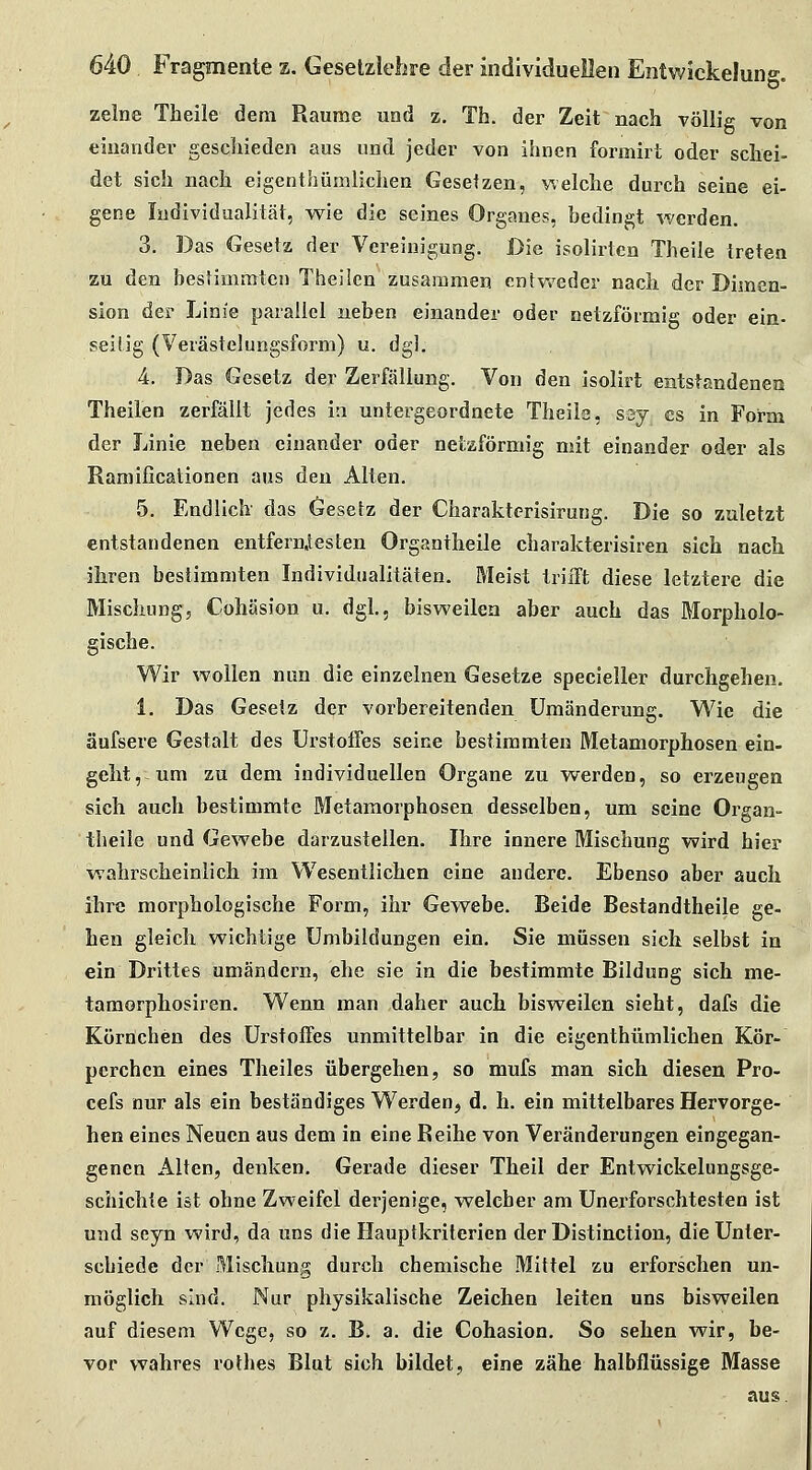 zelne Theile dem Räume und z. Th. der Zeit nach völlig von einander gescliieden aus und. jeder von ihnen formirt oder schei- det sich nach eigenthümlichen Gesetzen, welche durch seine ei- gene Individualität, wie die seines Organes, bedingt werden. 3. Das Gesetz der Vereinigung. Die isolirten Theile treten zu den bestimmten Theilcn zusammen entweder nach der Dimen- sion der Linie parallel neben einander oder netzförmig oder ein- seitig (Verästelungsform) u. dgl. 4. Das Gesetz der Zerfällung. Von den isolirt entstandenen Theilen zerfällt jedes iti untergeordnete Theile, ssj es in Form der Linie neben einander oder netzförmig mit einander oder als Ramificationen aus den Alten. 5. Endlich das öesefz der Charakterisirung. Die so zuletzt entstandenen entfern,testen Organtheile charakterisiren sich nach ihren bestimmten Individualitäten. Meist trifft diese letztere die Mischung, Cohäsion u. dgl, bisweilen aber auch das Morpholo- gische. Wir wollen nun die einzelnen Gesetze specieller durchgehen. 1. Das Gesetz der vorbereitenden Umänderung. Wie die äufsere Gestalt des ürstoffes seine bestimmten Metamorphosen ein- geht,-um zu dem individuellen Organe zu werden, so erzeugen sich auch bestimmte Metamorphosen desselben, um seine Organ- theile und Gewebe darzustellen. Ihre innere Mischung wird hier wahrscheinlich im Wesentlichen eine andere. Ebenso aber auch ihre morphologische Form, ihr Gewebe. Beide Bestandtheile ge- hen gleich wichtige Umbildungen ein. Sie müssen sich selbst in ein Drittes umändern, ehe sie in die bestimmte Bildung sich me- taraorphosiren. Wenn man daher auch bisweilen sieht, dafs die Körnchen des Ürstoffes unmittelbar in die eigenthümlichen Kör- perchen eines Theiles übergehen, so mufs man sich diesen Pro- cefs nur als ein beständiges Werden, d. h. ein mittelbares Hervorge- hen eines Neuen aus dem in eine Reihe von Veränderungen eingegan- genen Alten, denken. Gerade dieser Theil der Entwickelungsge- schichte ist ohne Zweifel derjenige, welcher am Unerforschtesten ist und seyn wird, da uns die Hauptkriterien derDistinction, die Unter- schiede der Mischung durch chemische Mittel zu erforschen un- möglich sind. Nur physikalische Zeichen leiten uns bisweilen auf diesem Wege, so z. B. a. die Cohäsion. So sehen wir, be- vor wahres rothes Blut sich bildet, eine zähe halbflüssige Masse aus.