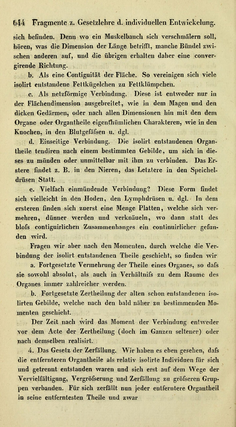 sich befinden. Denn wo ein Muskelbaucli sich verschmälern soll, hören, was die Dimension der Länge betrifft, manche Bündel zwi- schen anderen auf, und die übrigen crbalteu daher eine conver- girende Richtung. b. Als eine Contiguität der Fläche. So vereinigen sich viele isolirt entstandene Fettkügelchen zu Fettklümpchen, e. Als netzförmige Verbindung. Diese ist entweder nur in der Flächendimension ausgebreitet, wie in dem Magen und den dicken Gedärmen, oder nach allen Dimensionen hin mit den dem Organe oder Organtheile eigentliümlichen Charakteren, wie in den Knochen, in den Blutgefäfsen u. dgl. d. Einseitige Verbindung. Die isolirt entstandenen Organ- theile tendiren nach einem bestimmten Gebilde, um sich in die- ses zu münden oder unmittelbar mit ihm zu verbinden. Das Er- stere findet z. B. in den Nieren, das Letztere in den Speichel- drüsen Statt. e. Vielfach einmündende Verbindung? Diese Form findet sich vielleicht in den Hoden, den Lymphdrüsen u. dgl. In dem ersteren. finden sich zuerst eine Menge Platten, welche sich xer- mebren, dünner werden und verknäueln, wo dann statt des blofs contiguirlichen Zusammenhanges ein continuirlicher gefun- den wird. Fragen wir aber nach den Momenten, durch welche die Ver- bindung der isolirt entstandenen Theile geschieht, so finden wir a. Fortgesetzte Vermehrung der Theile eines Organes, so dafs sie sowohl absolut, als auch in Verhältnifs zu dem Räume des , Organes immer zahlreicher werden. b. Fortgesetzte Zertheilung der alten schon entstandenen iso- lirten Gebilde, welche nach den bald näher zu bestimmenden Mo- menten geschieht. Der Zeit nach wird das Moment der Verbindung entweder vor dem Acte der Zertheilung (doch, im Ganzen seltener) oder nach demselben realisirt. 4. Das Gesetz der Zerfällung. Wir haben es eben gesehen, dafs die entfernteren Organtheile als relativ isolirte Individuen für sich und getrennt entstanden waren und sich erst auf dem Wege der Vervielfältigung, Vergröfserung nnd Zerfälhing zu gröfseren Grup- pen verbanden. Für sich zerfällt nun jeder eutferotere Organtheil in seine entferntesten Theile und zwar