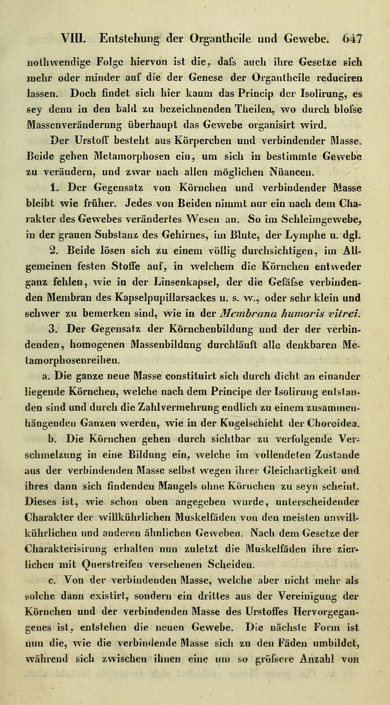 nothwendige Folge hiervon ist die, dafs auch ihre Gesetze sich mehr oder minder auf die der Genese der Oi'ganthcile rcduciren lassen. Doch findet sich hier kaum das Princip der Isolirung, es sey denn in den bald zu bezeichnenden Theilcn, wo durch blofse Massenveränderung überhaupt das Gewebe organisirt wird. Der UrstofF besteht aus Körperchen und verbindender Masse. Beide gehen Metamorphosen ein, um sich in bestimmte Gewebe zu verändern, und zwar nach allen möglichen Nuancen. 1. Der Gegensatz von Körnchen und verbindender Masse bleibt wie früher. Jedes von Beiden nimmt nur ein nach dem Cha- rakter des Gewebes verändertes Wesen an. So im Schleimgewcbe, in der grauen Substanz des Gehirnes, im Blute, der Lymphe u. dgl. 2. Beide lösen sich zu einem völlig durchsichtigen, im All- gemeinen festen Stoffe auf, in welchem die Körnchen entweder ganz fehlen, wie in der Linsenkapsel, der die Gefäfse verbinden- den Membran des Kapselpupillarsackes u. s. w., oder sehr klein und schwer zu bemerken sind, wie in der Membrana humoris vitrei. 3. Der Gegensatz der Körnchenbildung und der der verbin- denden, homogenen Massenbildung dui'chläuft alle denkbaren Me- tamorphosenreilien. a. Die ganze neue Masse constituirt sich durch dicht an einander liegende Körnchen, welche nachdem Principe der Isolirung entstan- den sind und durch die Zahlverraehrung endlich zu einem zusammen- hängenden Ganzen werden, wie in der Kugelschicht der Choroidea. b. Die Körnchen gehen durch sichtbar zu verfolgende Ver- schmelzung in eine Bildung ein, welche im vollendeten Zustande aus der verbindenden Masse selbst wegen ihrer Gleichartigkeit und ihres dann sich findenden Mangels ohne Köruchen zu seyn scheint. Dieses ist, wie schon oben angegeben wurde, unterscheidender Charakter der willkührlichen Muskelfädcn von den meisten unwill- kührlichen und anderen ähnlichen Geweben. Nach dem Gesetze der Charakterisirung erhalten nun zuletzt die Muskelfädeu ihre zier- liehen mit Querstreifen versehenen Scheiden. c. Von der verbindenden Masse, welche aber nicht mehr als solche dann existirt, sondeni ein drittes aus der Vereinigung der Körnchen und der verbindenden Masse des Urstoffes Hervorgegan- genes ist, entstehen die neuen Gewebe. Die nächste Form ist nun die, wie die verbindende Masse sich zu den Fäden umbildet, während sich zwischen ihnen eine um so gröfserc Anzahl von