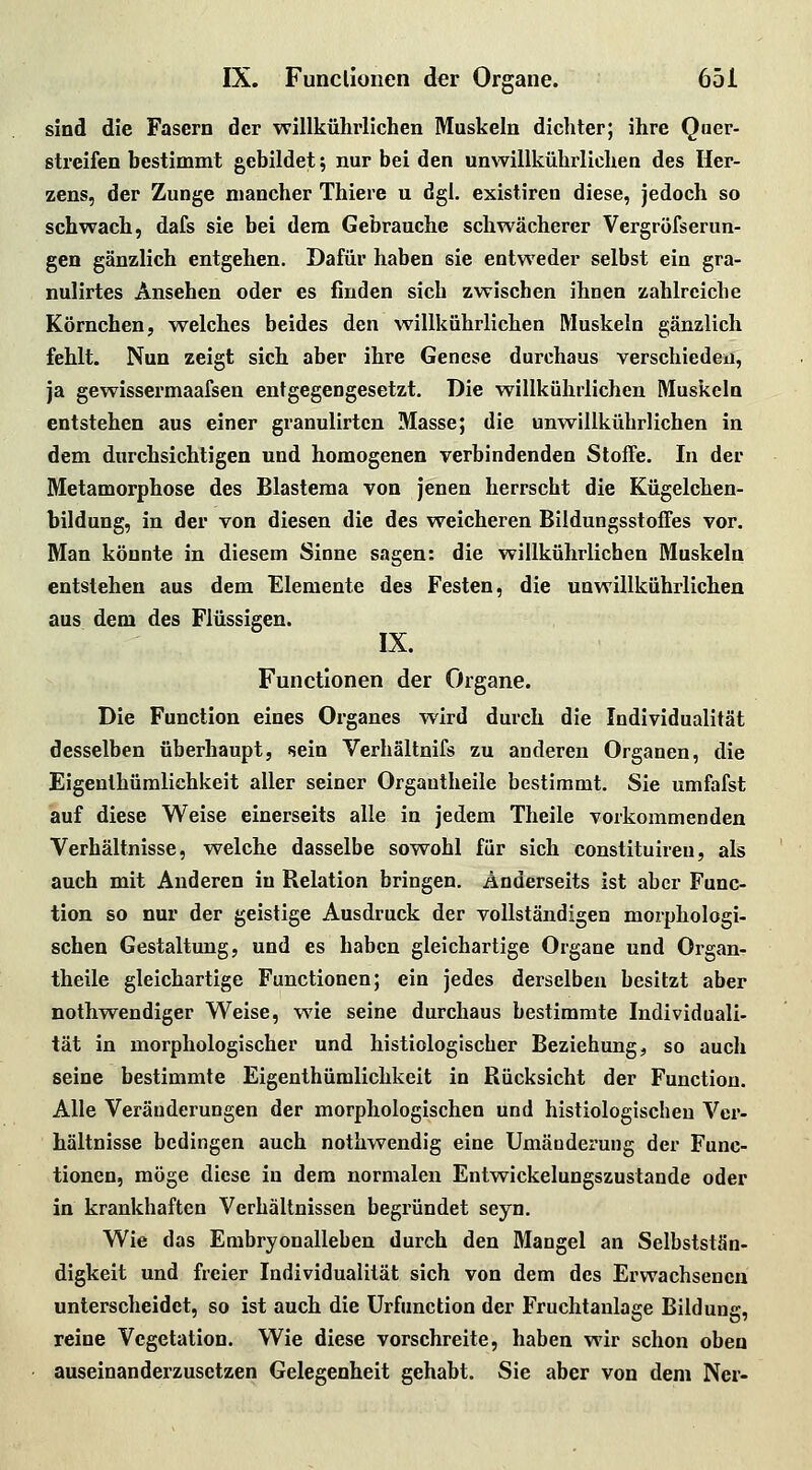 sind die Fasern der willkührlichen Muskeln dichter; ihre Quer- streifen hestimmt gebildet; nur bei den unwillkührlichen des Her- zens, der Zunge mancher Thiere u dgl. existiren diese, jedoch so schwach, dafs sie bei dem Gebrauche schwächerer Vergrofserun- gen gänzlich entgehen. Dafür haben sie entweder selbst ein gra- nulirtes Ansehen oder es finden sich zwischen ihnen zahlreiche Körnchen, w^elches beides den willkührlichen Muskeln gänzlich fehlt. Nun zeigt sich aber ihre Genese durchaus verschieden, ja gewissermaafsen entgegengesetzt. Die willkührlichen Muskeln entstehen aus einer granulirtcn Masse; die unwillkührlichen in dem durchsichtigen und homogenen verbindenden Stoffe. In der Metamorphose des Blasteraa von jenen herrscht die Kügelchen- bildung, in der von diesen die des weicheren Bildungsstoffes vor. Man könnte in diesem Sinne sagen: die willkührlichen Muskeln entstehen aus dem Elemente des Festen, die unwillkührlichen aus dem des Flüssigen. IX. Functionen der Organe. Die Function eines Organes wird durch die Individualität desselben überhaupt, sein Verhältnifs zu anderen Organen, die Eigenlhüralichkeit aller seiner Organtheile bestimmt. Sie umfafst auf diese Weise einerseits alle in jedem Theile vorkommenden Verhältnisse, welche dasselbe sowohl für sich constituiren, als auch mit Anderen in Relation bringen. Anderseits ist aber Func- tion so nur der geistige Ausdruck der vollständigen morphologi- schen Gestaltung, und es haben gleichartige Organe und Organ- theile gleichartige Functionen; ein jedes derselben besitzt aber nothwendiger Weise, wie seine durchaus bestimmte Individuali- tät in morphologischer und histiologischer Beziehung, so auch seine bestimmte Eigenthümlichkeit in Rücksicht der Function. Alle Veränderungen der morphologischen und histiologischeu Ver- hältnisse bedingen auch nothwendig eine Umäuderung der Func- tionen, möge diese in dem normalen Entwickelungszustande oder in krankhaften Verhältnissen begründet seyn. Wie das Embryonalleben durch den Mangel an Selbststän- digkeit und freier Individualität sich von dem des Erwachsenen unterscheidet, so ist auch die ürfunction der Fruchtanlage Bildung, reine Vegetation. Wie diese vorschreite, haben wir schon oben auseinanderzusetzen Gelegenheit gehabt. Sie aber von dem Ner-