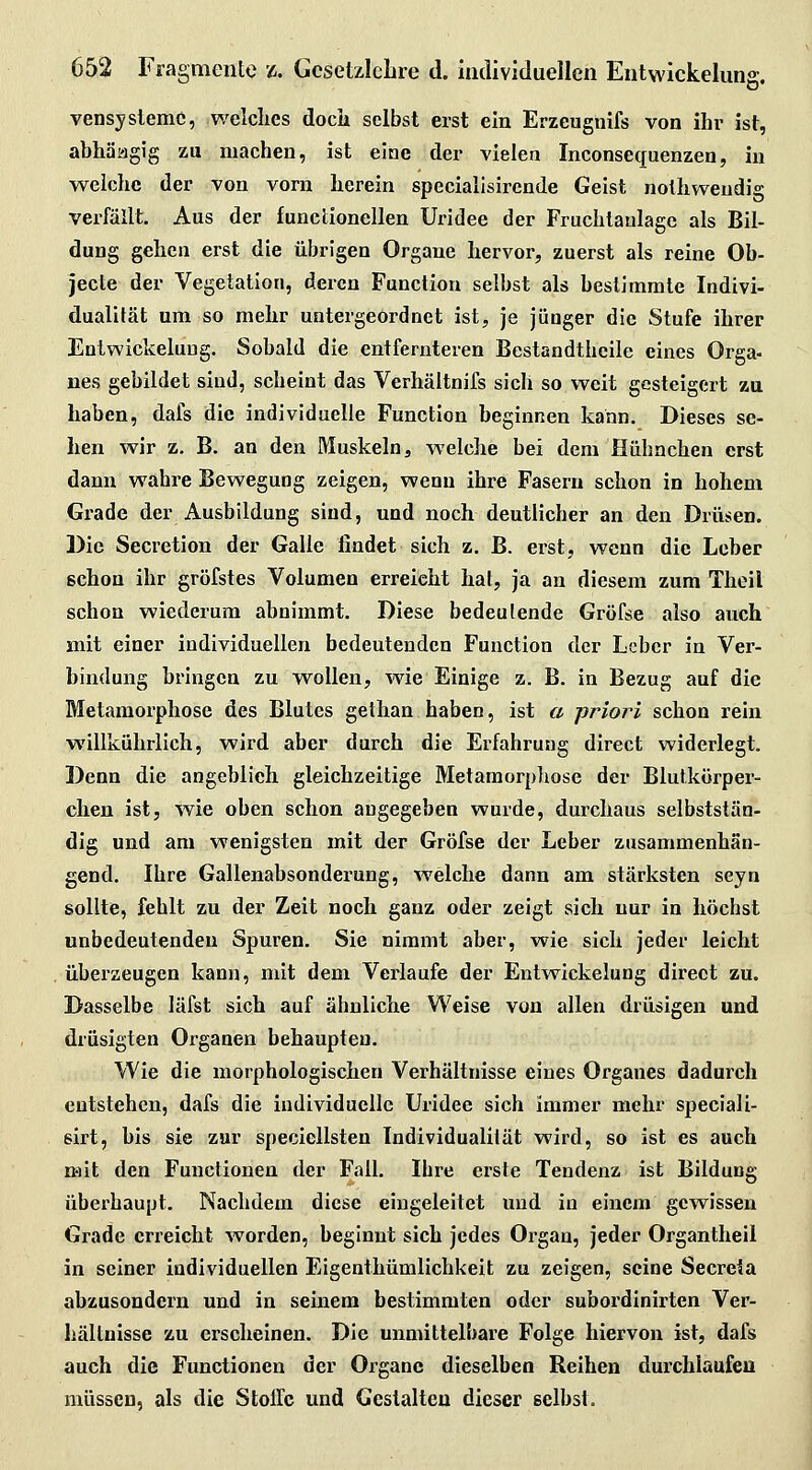 vensyslenic, welclies docli selbst erst ein Erzeugnifs von ihr ist, abhäagig zu machen, ist eine der vielen Inconsequenzen, in welche der von vorn herein specialisirende Geist nolhweudig verfällt. Aus der functionellen Uridee der Fruchiaulagc als Bil- dung gehen erst die übrigen Organe hervor, zuerst als reine Ob- jecte der Vegetation, deren Function selbst als besljmmle Indivi- dualität um so mehr untergeordnet ist, je jünger die Stufe ihrer Entwickelung. Sobald die entfernteren Bestandthcile eines Orga- nes gebildet sind, scheint das Verhältnifs sich so weit gesteigert zu haben, dafs die individuelle Function beginnen kann. Dieses se- hen wir z. B. an den Muskeln, welche bei dem Hühnchen erst dann wahre Bewegung zeigen, wenn ihre Fasern schon in hohem Grade der Ausbildung sind, und noch deutlicher an den Drüsen. Die Secretion der Galle findet sich z. B. erst, wenn die Leber schon ihr gröfstes Volumen erreicht hat, ja an diesem zum Theil schon wiederum abnimmt. Diese bedeutende Gröfse also auch mit einer individuellen bedeutenden Function der Leber in Ver- bindung bringen zu wollen, wie Einige z. B. in Bezug auf die Metamorphose des Blutes gethan haben, ist a priori schon rein willkührlich, wird aber durch die Erfahrung direct widerlegt. Denn die angeblieh, gleichzeitige Metamorphose der Blutkörper- chen ist, wie oben schon angegeben wurde, durchaus selbststän- dig und am wenigsten mit der Gröfse der Leber zusammenhän- gend. Ihre Gallenabsonderung, welche dann am stärksten seyn sollte, fehlt zu der Zeit noch ganz oder zeigt sich nur in höchst unbedeutenden Spuren. Sie nimmt aber, wie sich jeder leicht überzeugen kann, mit dem Vei-laufe der Entwickelung direct zu. Dasselbe läfst sich auf ähnliche Weise von allen drüsigen und drüsigten Organen behaupten. Wie die morphologischen Verhältnisse eines Organes dadurch entstehen, dafs die individuelle Uridee sich immer mehr speciali- sirt, bis sie zur specicllsten Individualität wird, so ist es auch mit den Functionen der Fall. Ihre erste Tendenz ist Bildung überhaupt. Nachdem diese eingeleitet und in einem gewissen Grade erreicht worden, beginnt sich jedes Organ, jeder Organtheil in seiner individuellen Eigenthümlichkeit zu zeigen, seine Secreia abzusondern und in seinem bestimmten oder subordinirten Ver- hältnisse zu erscheinen. Die unmittelbare Folge hiervon ist, dafs auch die Functionen der Organe dieselben Reihen durchlaufen müssen, als die Sloilc und Gestalten dieser selbst.