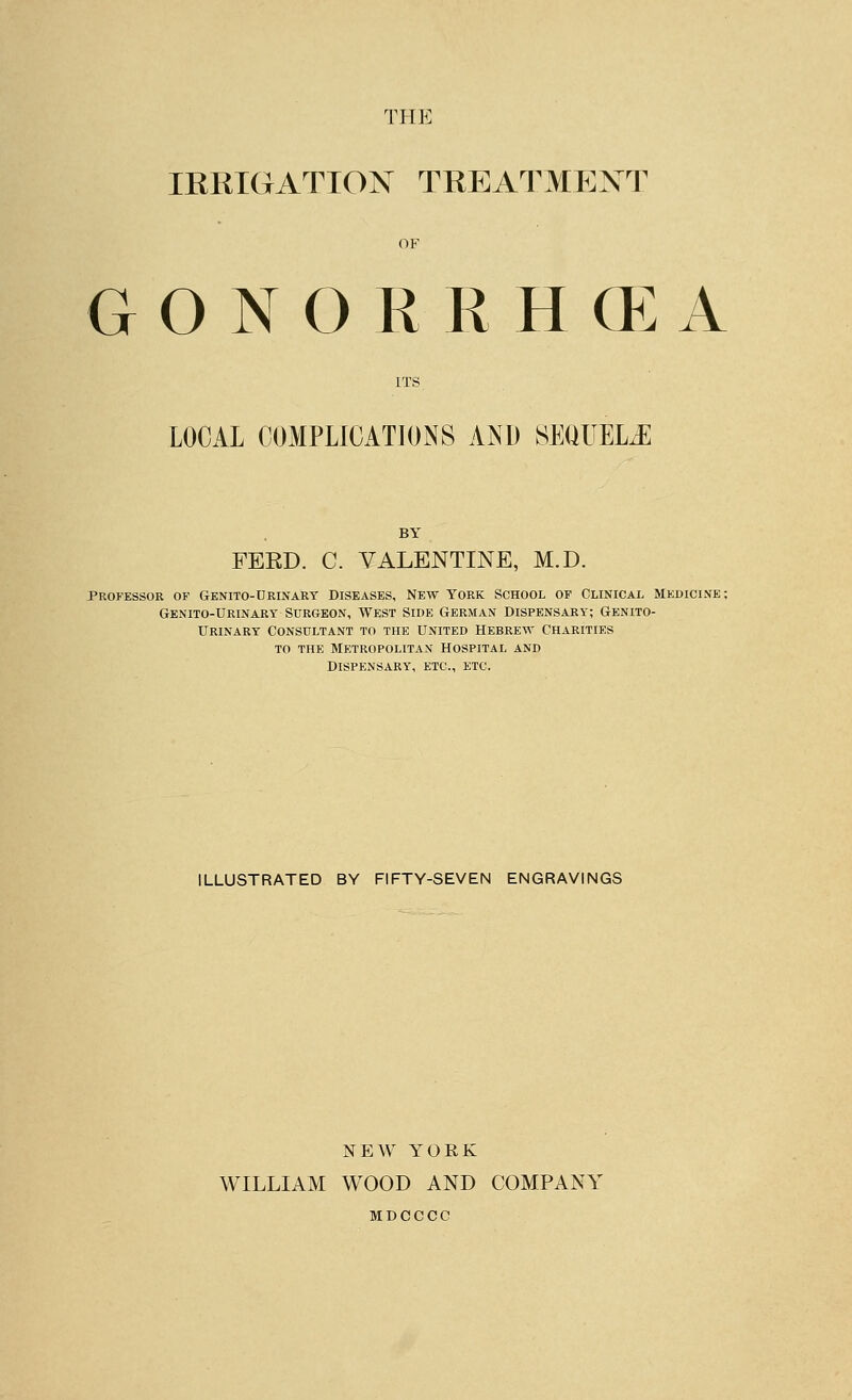THE IKRIGATION TREATMENT OF gonorkhg:a ITS LOCAL COMPLICATIONS AND SEOUELJ: BY FEED. C. VALENTINE, M.D. Professor of Genito-Urinart Diseases, New York School of Clinical medicine ; Genito-Urinart Surgeon, West Side German Dispensary; Genito- urinary Consultant to the united Hebrew Charities TO THE Metropolitan hospital and Dispensary, etc., etc. ILLUSTRATED BY FIFTY-SEVEN ENGRAVINGS NEW YORK WILLIAM WOOD AND COMPANY MDCCCC