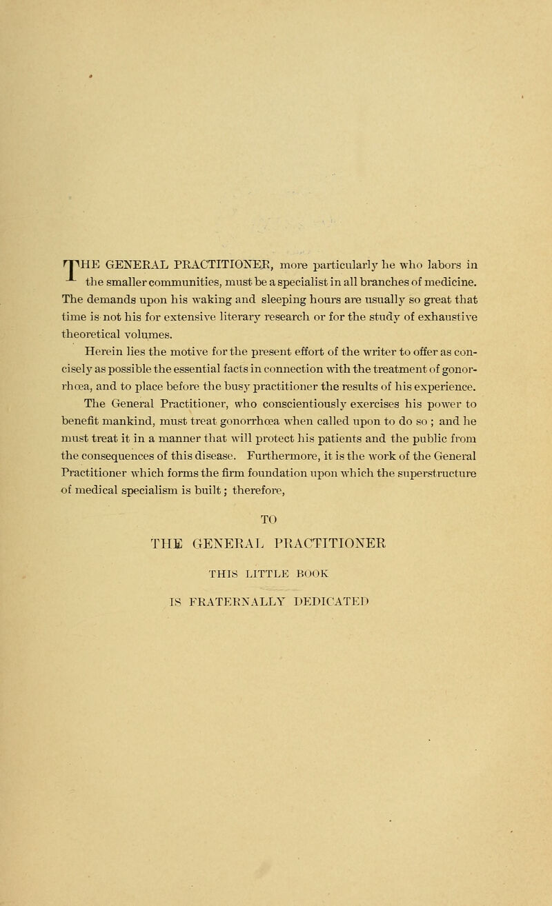 rpHE GENERAL PRACTITIONEE, more particularly he who labors in the smaller communities, must be a specialist in all branches of medicine. The demands upon his waking and sleeping hours are usually so great that time is not his for extensive literary research or for the study of exhaustive theoretical volumes. Herein lies the motive for the present effort of the writer to offer as con- ciselj^ as possible the essential facts in connection with the treatment of gonor- rhoea, and to place before the busy practitioner the results of his experience. The General Practitioner, who conscientiously exercises his power to benefit mankind, must treat gonorrhoea when called upon to do so ; and he must treat it in a manner that will protect his patients and the public from the consequences of this disease. Furthermore, it is the work of the General Practitioner which forms the firm foundation upon which the superstructure of medical specialism is built; therefore, TO THE GENERAL PRACTITIONER THIS LITTLE BOOK IS FRATERNALLY DEDICATED