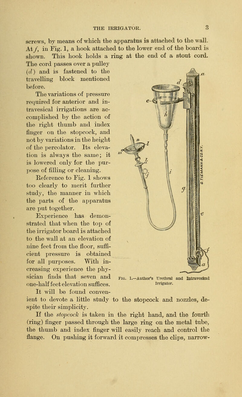 screws, by means of which the apparatus is attached to the wall. At/, in Fig. 1, a hook attached to the lower end of the board is shown. This hook holds a ring at the end of a stout cord. The cord passes over a pulley (d) and is fastened to the travelling block mentioned before. The variations of pressure required for anterior and in- travesical irrigations are ac- complished by the action of the right thumb and index finger on the stopcock, and not by variations in the height of the percolator. Its eleva- tion is always the same; it is lowered only for the pur- pose of filling or cleaning. Reference to Fig. 1 shows too clearly to merit further study, the manner in which the parts of the apparatus are put together. Experience has demon- strated that when the top of the irrigator board is attached to the wall at an elevation of nine feet from the floor, sufii- cient pressure is obtained for all purposes. With in- creasing experience the phy- sician finds that seven and one-half feet elevation suffices. It will be found conven- ient to devote a little study to the stopcock and nozzles, de- spite their simplicity. If the stopcock is taken in the right hand, and the fourth (ring) finger passed through the large ring on the metal tube, the thumb and index finger will easily reach and control the flange. On pushing it forward it compresses the clips, narrow- FiG. 1.—Author's Urethral and Litravesical Irrigator.