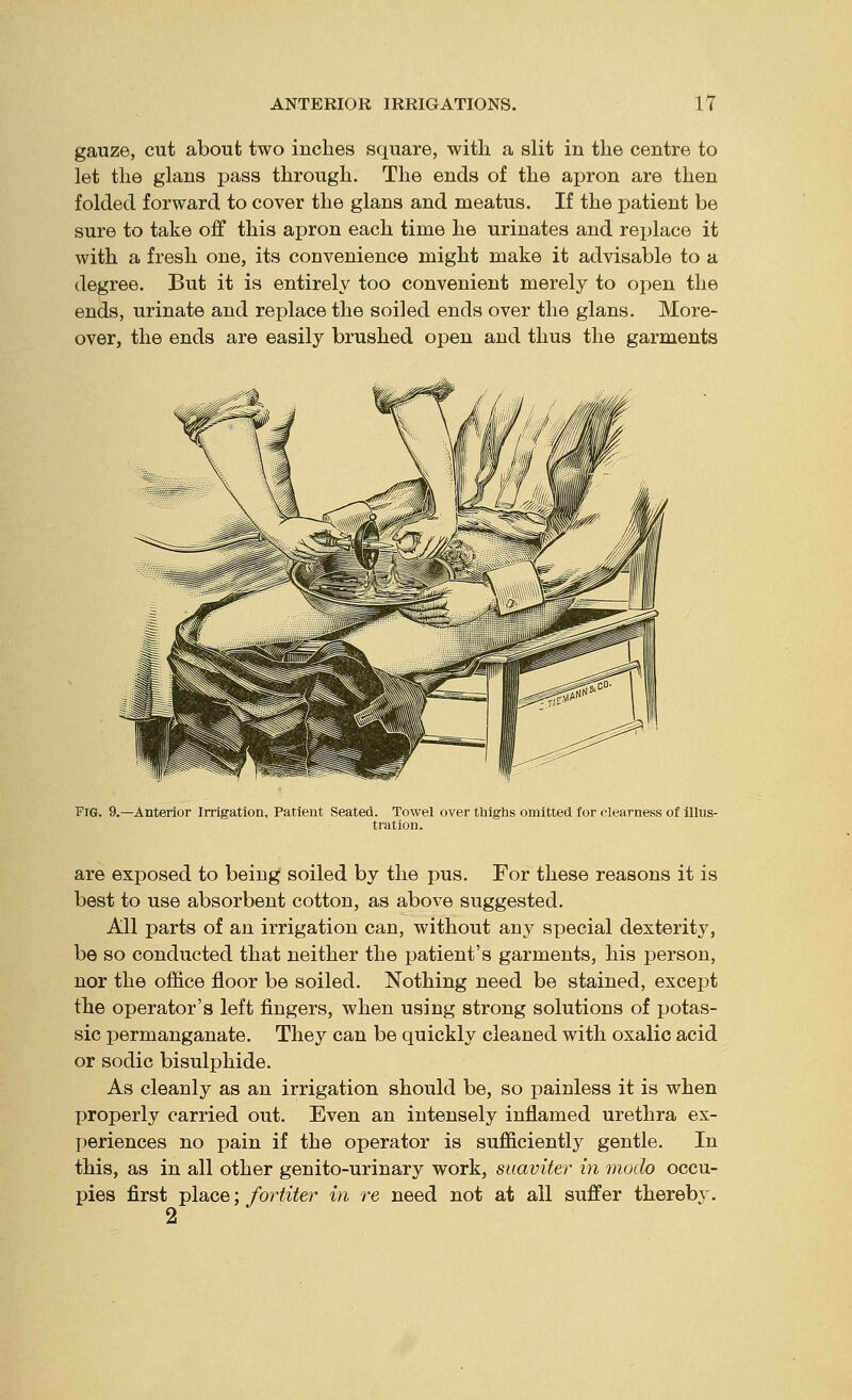 gauze, cut about two inches square, witli a slit in the centre to let the glans pass through. The ends of the apron are then folded forward to cover the glans and meatus. If the patient be sure to take off this apron each time he urinates and replace it with a fresh one, its convenience might make it advisable to a degree. But it is entirely too convenient merely to open the ends, urinate and replace the soiled ends over the glans. More- over, the ends are easily brushed open and thus the garments Fi&. 9.- -Anterior Irrigation, Patient Seated. Towel over thighs omitted for clearness of Illus- tration. are exposed to being soiled by the pus. For these reasons it is best to use absorbent cotton, as above suggested. All parts of an irrigation can, without any special dexterity, be so conducted that neither the patient's garments, his person, nor the office floor be soiled. Nothing need be stained, except the operator's left fingers, when using strong solutions of potas- sic permanganate. Thej'^ can be quickly cleaned with oxalic acid or sodic bisulphide. As cleanly as an irrigation should be, so painless it is when properly carried out. Even an intensely inflamed urethra ex- periences no pain if the operator is sufficiently gentle. In this, as in all other genito-urinary work, suaviter in modo occu- pies first place;/or^i^e? in re need not at all suffer thereby. 2