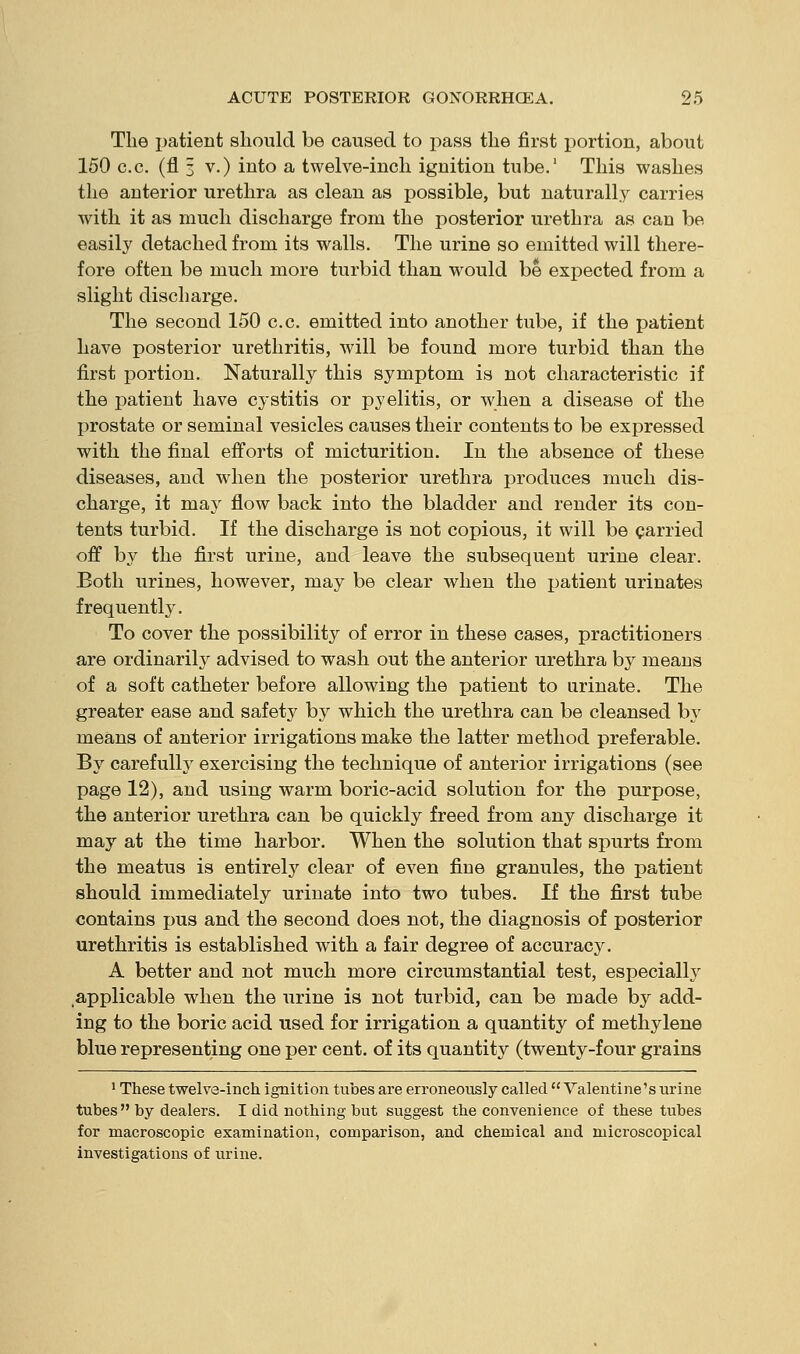 The patient should be caused to pass the first portion, about 150 c.c. (fl 3 V.) into a twelve-inch ignition tube.' This washes the anterior urethra as clean as possible, but naturally carries with it as much discharge from the posterior urethra as can be easily detached from its walls. The urine so emitted will there- fore often be much more turbid than would be expected from a slight discharge. The second 150 c.c. emitted into another tube, if the patient have posterior urethritis, will be found more turbid than the first portion. Naturally this symptom is not characteristic if the patient have cystitis or pyelitis, or when a disease of the prostate or seminal vesicles causes their contents to be expressed with the final efforts of micturition. In the absence of these diseases, and when the posterior urethra produces much dis- charge, it may flow back into the bladder and render its con- tents turbid. If the discharge is not copious, it will be carried off by the first urine, and leave the subsequent urine clear. Both urines, however, may be clear when the patient urinates frequently. To cover the possibility of error in these cases, practitioners are ordinarily advised to wash out the anterior urethra by means of a soft catheter before allowing the patient to urinate. The greater ease and safety by which the urethra can be cleansed by means of anterior irrigations make the latter method preferable. By carefulh' exercising the technique of anterior irrigations (see page 12), and using warm boric-acid solution for the purpose, the anterior urethra can be quickly freed from any discharge it may at the time harbor. When the solution that spurts from the meatus is entirely clear of even fine granules, the patient should immediately urinate into two tubes. If the first tube contains pus and the second does not, the diagnosis of posterior urethritis is established with a fair degree of accuracy. A better and not much more circumstantial test, especially applicable when the urine is not turbid, can be made by add- ing to the boric acid used for irrigation a quantity of methylene blue representing one per cent, of its quantity (twenty-four grains ' These twelve-inch ignition tubes are erroneously called  Valentine's urine tubes by dealers. I did nothing but suggest the convenience of these tubes for macroscopic examination, comparison, and chemical and microscopical investigations of urine.