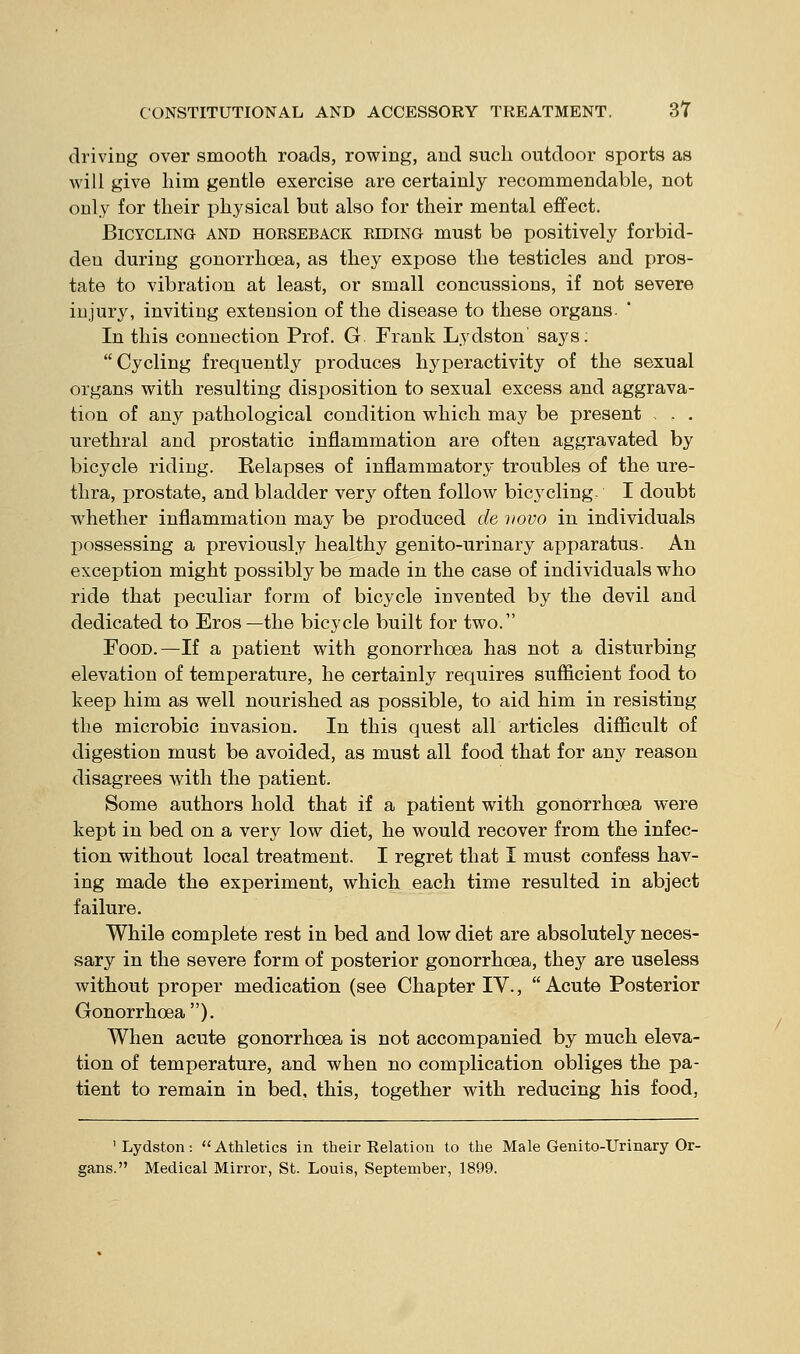 driving over smooth roads, rowing, and such outdoor sports as will give him gentle exercise are certainly recommendable, not only for their physical but also for their mental effect. Bicycling and horseback eiding must be positively forbid- den during gonorrhoea, as they expose the testicles and pros- tate to vibration at least, or small concussions, if not severe iujur3^ inviting extension of the disease to these organs. In this connection Prof. G Frank Lydston says; Cycling frequently produces hyperactivity of the sexual organs with resulting disposition to sexual excess and aggrava- tion of any pathological condition which may be present , . , urethral and prostatic inflammation are often aggravated by bicycle riding. Relapses of inflammatory troubles of the ure- thra, prostate, and bladder very often follow bicycling. I doubt whether inflammation may be produced de novo in individuals possessing a previously healthy genito-urinary apparatus. An exception might possibly be made in the case of individuals who ride that peculiar form of bicycle invented by the devil and dedicated to Eros—the bicycle built for two. Food.—If a patient with gonorrhoea has not a disturbing elevation of temperature, he certainly requires sufficient food to keep him as well nourished as possible, to aid him in resisting the microbic invasion. In this quest all articles difficult of digestion must be avoided, as must all food that for any reason disagrees with the patient. Some authors hold that if a patient with gonorrhoea were kept in bed on a very low diet, he would recover from the infec- tion without local treatment. I regret that I must confess hav- ing made the experiment, which each time resulted in abject failure. While complete rest in bed and low diet are absolutely neces- sary in the severe form of posterior gonorrhoea, they are useless without proper medication (see Chapter IV.,  Acute Posterior Gonorrhoea). When acute gonorrhoea is not accompanied by much eleva- tion of temperature, and when no complication obliges the pa- tient to remain in bed, this, together with reducing his food, 'Lydston; Athletics in their Relation to the Male Genito-Urinary Or- gans. Medical Mirror, St. Louis, September, 1899.
