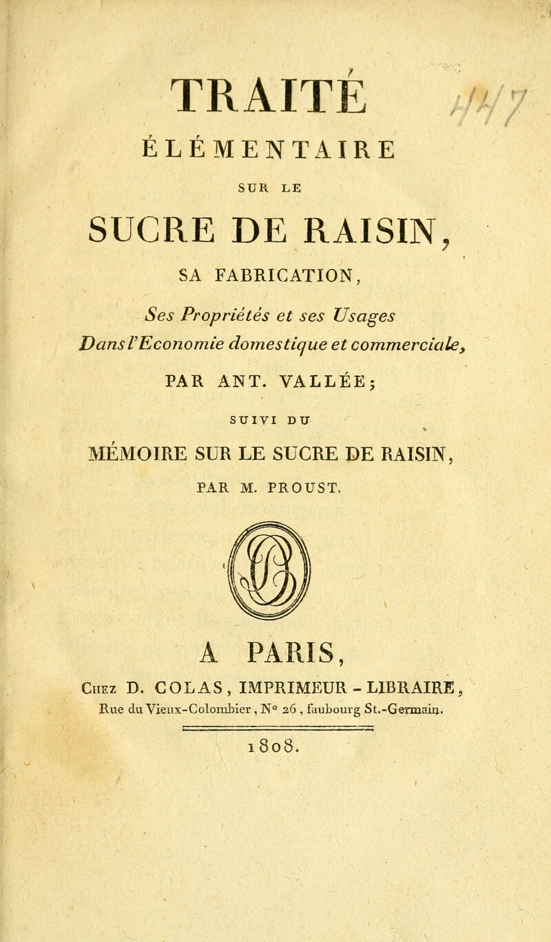 TRAITE '?■ ÉLÉMENTAIRE SUR LE SUCRE DE RAISIN, SA FABRICATION, Ses Propriétés et ses Usages Dans VEconomie domestique et commerciale > PAR ANT. VALLÉE; SUIVI DU MÉMOIRE SUR LE SUCRE DE RAISIN, PAR M. PROUST. A PARIS, Chez B. COLAS , IMPRIMEUR - LIBRAIRE, Rue du Vieux-Colombier, N° 26 , faubourg St.-Germaiij. 1808.