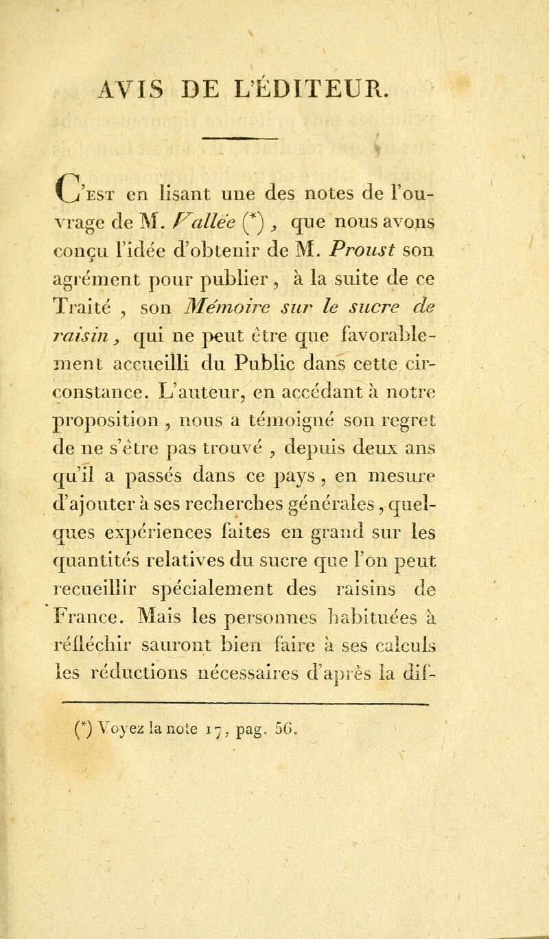 AVIS DE L'ÉDITEUR. \„/est en lisant une des notes de l'ou- vrage de M. Fallée (*) ', que nous avons conçu l'idée d'obtenir de M. Proust son agrément pour publier , à la suite de ce Traité y son Mémoire sur le sucre de raisin, qui ne peut être que favorable- ment accueilli du Public dans cette cir- constance. L'auteur, en accédant à notre proposition , nous a témoigné son regret de ne s'être pas trouvé ? depuis deux ans qu'il a passés dans ce pays, en mesure d'ajouter à ses recherches générales, quel- ques expériences faites en grand sur les quantités relatives du sucre que l'on peut recueillir spécialement des raisins de France. Maïs les personnes habituées à réfléchir sauront bien faire à ses calculs les réductions nécessaires d'après la dif- (*) Voyez la note 17, pag. 56.