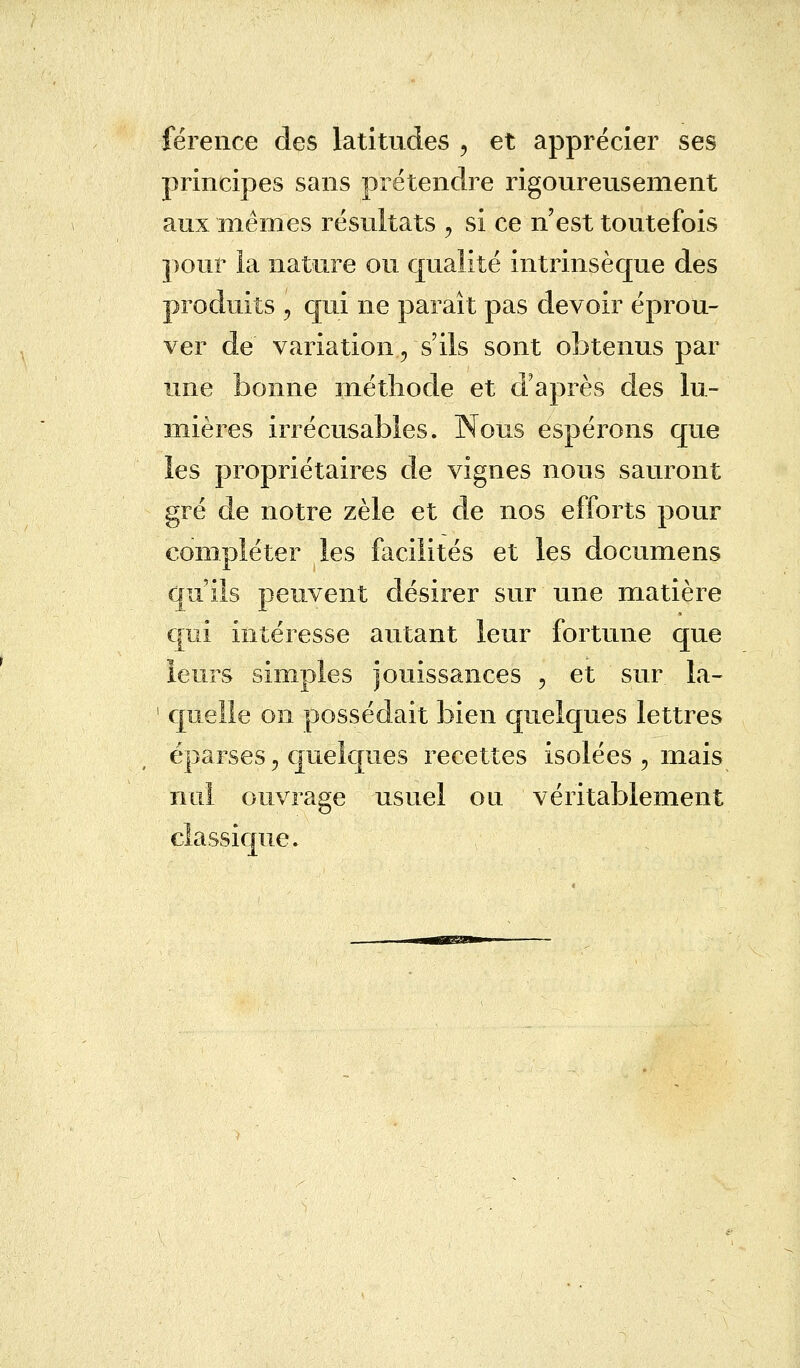 férence des latitudes ? et apprécier ses principes sans prétendre rigoureusement aux mêmes résultats , si ce n est toutefois pour la nature ou qualité intrinsèque des produits , qui ne paraît pas devoir éprou- ver de variation, s'ils sont obtenus par une bonne méthode et d'après des lu- mières irrécusables. Nous espérons que les propriétaires de vignes nous sauront gré de notre zèle et de nos efforts pour compléter les facilités et les documens qu'ils peuvent désirer sur une matière qui intéresse autant leur fortune que leurs simples jouissances , et sur la- ' quelle on possédait bien quelques lettres éparses, quelques recettes isolées , mais nul ouvrage usuel ou véritablement classique.