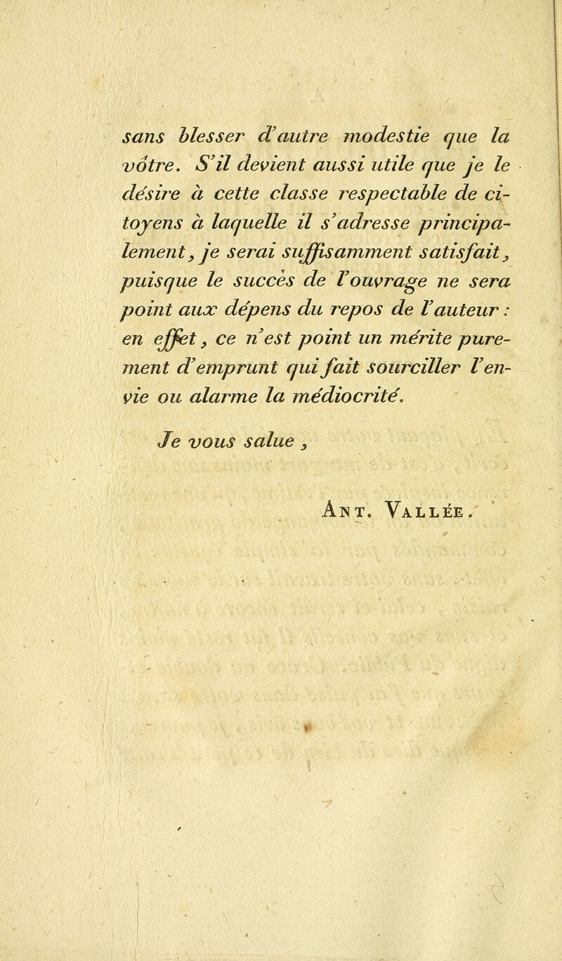 sans blesser d'autre modestie que la vôtre. S'il devient aussi utile que je le désire à cette classe respectable de ci- toyens à laquelle il s'adresse principa- lement, je serai suffisamment satisfait ^ puisque le succès de l'ouvrage ne sera point aux dépens du repos de l'auteur : en effet , ce n'est point un mérite pure- ment d'emprunt qui fait sourciller l'en- vie ou alarme la médiocrité. Je vous salue, Ant. Vallée.