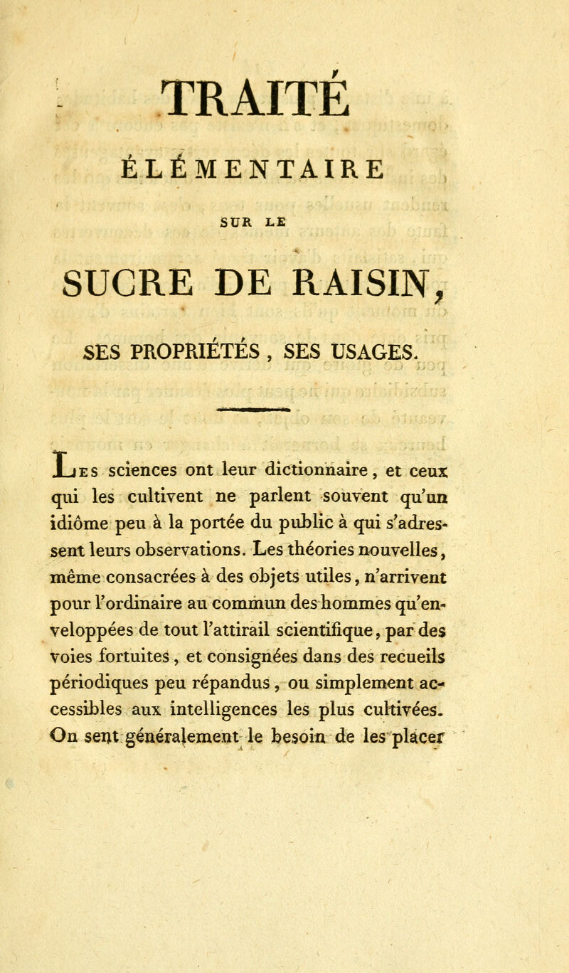 TRAITE ÉLÉMENTAIRE SUR LE SUCRE DE RAISIN, SES PROPRIÉTÉS , SES USAGES. JLies sciences ont leur dictionnaire, et ceux qui les cultivent ne parlent souvent qu'un idiome peu à la portée du public à qui s'adres- sent leurs observations. Les théories nouvelles, même consacrées à des objets utiles, n'arrivent pour l'ordinaire au commun des hommes qu'en- veloppées de tout l'attirail scientifique, par des voies fortuites, et consignées dans des recueils périodiques peu répandus, ou simplement ac- cessibles aux intelligences les plus cultivées. On sent généralement le besoin de les placer