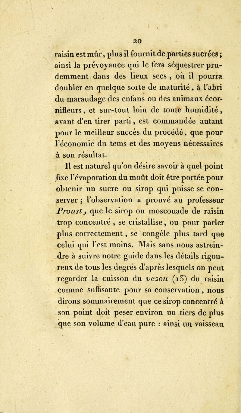 raisin est mûr, plus il fournit de parties sucrées ; ainsi la prévoyance qui le fera séquestrer pru- demment dans des lieux secs s où il pourra doubler en quelque sorte de maturité, à l'abri du maraudage des enfans ou des animaux écôr- nifleurs, et sur-tout loin de toute humidité, avant d'en tirer parti, est commandée autant pour le meilleur succès du procédé, que pour l'économie du tems et des moyens nécessaires à son résultat. Il est naturel qu'on désire savoir à quel point fixe l'évaporation du moût doit être portée pour obtenir un sucre ou sirop qui puisse se con- server ; l'observation a prouvé au professeur Prousty que le sirop ou moscouade de raisin trop concentré , se cristallise, ou pour parler plus correctement, se congèle plus tard que celui qui l'est moins. Mais sans nous astrein- dre à suivre notre guide dans les détails rigou- reux de tous les degrés d'après lesquels on peut regarder la cuisson du vezou (i5) du raisin comme suffisante pour sa conservation, nous dirons sommairement que ce sirop concentré à son point doit peser environ un tiers de plus que son volume d'eau pure : ainsi un vaisseau