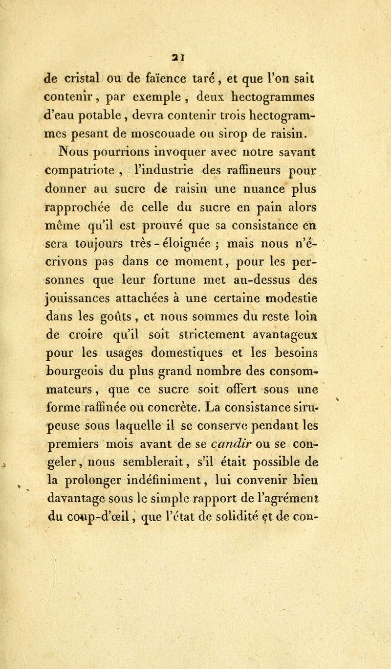 31 de cristal ou de faïence taré, et que l'on sait contenir, par exemple , deux hectogrammes d'eau potable , devra contenir trois hectogram- mes pesant de moscouade ou sirop de raisin. Nous pourrions invoquer avec notre savant compatriote , l'industrie des raffineurs pour donner au sucre de raisin une nuance plus rapprochée de celle du sucre en pain alors même qu'il est prouvé que sa consistance en sera toujours très - éloignée ; mais nous n'é- crivons pas dans ce moment, pour les per- sonnes que leur fortune met au-dessus des jouissances attachées à une certaine modestie dans les goûts , et nous sommes du reste loin de croire qu'il soit strictement avantageux pour les usages domestiques et les besoins bourgeois du plus grand nombre des consom- mateurs , que ce sucre soit offert sous une forme raffinée ou concrète. La consistance siru- peuse sous laquelle il se conserve pendant les premiers mois avant de se c'andir ou se con- geler , nous semblerait, s'il était possible de la prolonger indéfiniment, lui convenir bien davantage sous le simple rapport de l'agrément du coiip-d'œil, que l'état de solidité çt de cou-