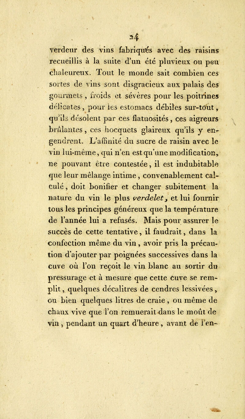 H verdeur des vins fabriqués avec des raisins recueillis à la suite d'un été pluvieux ou peu chaleureux. Tout le monde sait combien ces sortes de vins sont disgracieux aux palais des gourmets , froids et sévères pour les poitrines délicates, pour les estomacs débiles sur-tout, qu'ils désolent par ces fîatuosités, ces aigreurs brûlantes, ces hocquets glaireux qu'ils y en^ gendrent. L'affinité du sucre de raisin avec le vin lui-même, qui n'en est qu'une modification, ne pouvant être contestée, il est indubitable que leur mélange intime, convenablement cal- culé , doit bonifier et changer subitement la nature du vin le plus verdelet, et lui fournir tous les principes généreux que la température de l'année lui a refusés. Mais pour assurer le succès de cette tentative, il faudrait, dans la confection même du vin, avoir pris la précau- tion d'ajouter par poignées successives dans la cuve où l'on reçoit le vin blanc au sortir du pressurage et à mesure que cette Cuve se rem- plit , quelques décalitres de cendres lessivées > ou bien quelques litres de craie , ou même de chaux vive que l'on remuerait dans le moût de vin, pendant un quart d'heure, avant de l'en-