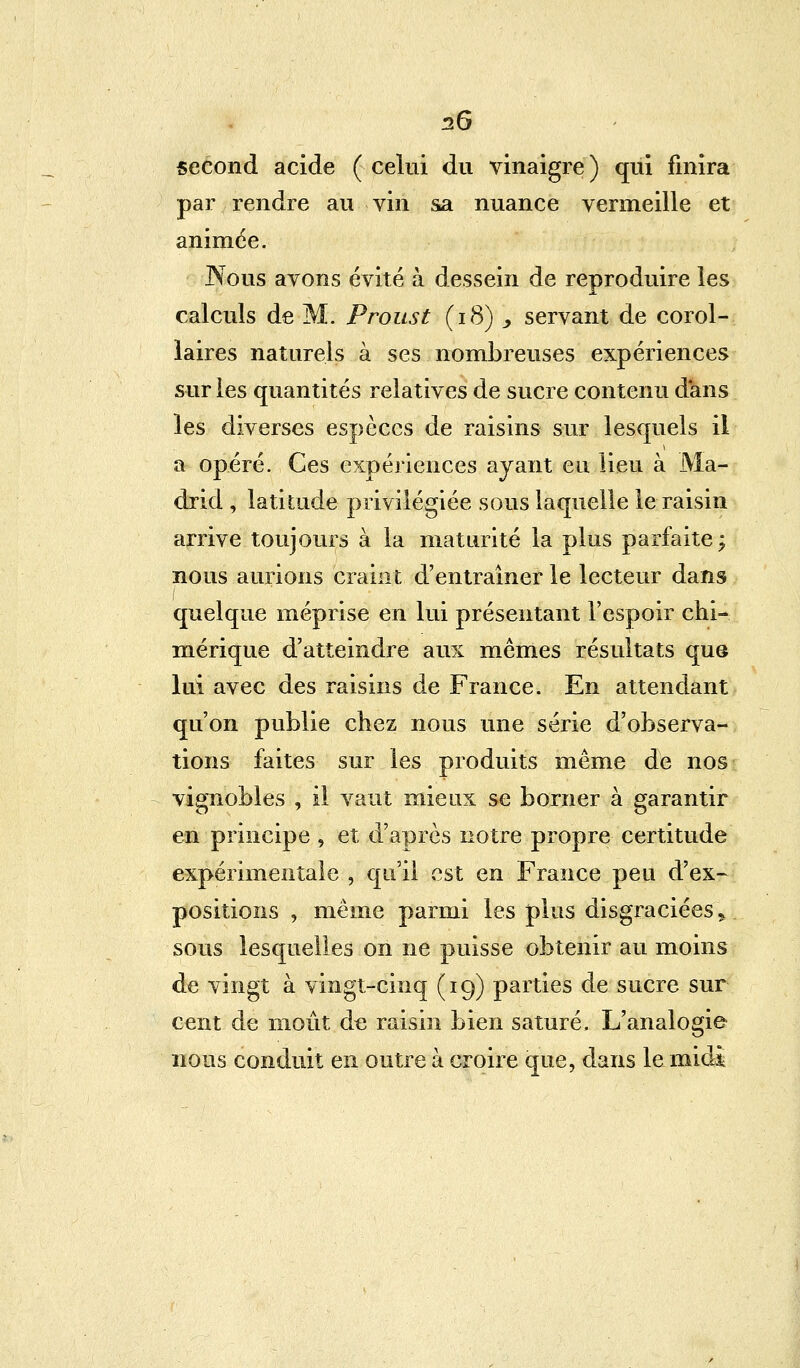 second acide ( celui du vinaigre ) qui finira par rendre au vin sa nuance vermeille et animée. Nous avons évité à dessein de reproduire les calculs de M. Proust (18) ., servant de corol- laires naturels à ses nombreuses expériences sur les quantités relatives de sucre contenu dans les diverses espèces de raisins sur lesquels il a opéré. Ces expériences ayant eu lieu à Ma- drid , latitude privilégiée sous laquelle le raisin arrive toujours à la maturité la plus parfaite; nous aurions craint d'entraîner le lecteur dans quelque méprise en lui présentant l'espoir chi- mérique d'atteindre aux mêmes résultats que lui avec des raisins de France. En attendant qu'on publie chez nous une série d'observa- tions faites sur les produits même de nos vignobles , il vaut mieux se borner à garantir en principe , et d'après notre propre certitude expérimentale , qu'il est en France peu d'ex- positions , même parmi les plus disgraciées , sous lesquelles on ne puisse obtenir au moins de vingt à vingt-cinq (19) parties de sucre sur cent de moût de raisin bien saturé. L'analogie nous conduit en outre à croire que, dans le midi