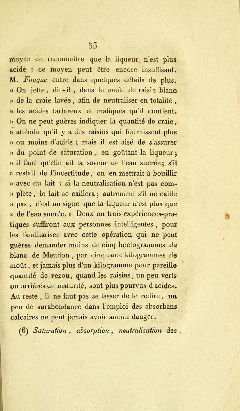 moyen de reconnaître que la liqueur, n'est plus acide : ce moyen peut être encore insuffisant» M. Fougue entre dans quelques détails de plus. « On jette, dit-il , dans le moût de raisin blanc » de la craie lavée, afin de neutraliser en totalité , î) les acides tartareux et maliques qu'il contient. }> On ne peut guères indiquer la quantité de craie, » attendu qu'il y a des raisins qui fournissenf plus » ou moins d'acide ; mais il est aisé de s'assurer i) du point de saturation , en goûtant la liqueur ; » il faut qu'elle ait la saveur de l'eau sucrée; s'il » restait de l'incertitude, on en mettrait à bouillir » avec du lait : si la neutralisation n'est pas com- )) plète, le lait se caillera ; autrement s'il ne caille » pas , c'est un signe que la liqueur n'est plus que » de l'eau sucrée. » Deux ou trois expériences-pra- tiques suffiront aux personnes intelligentes , pour les familiariser avec cette opération qui ne peut guères demander moins de cinq hectogrammes de blanc de Meudon , par cinquante kilogrammes de moût, et jamais plus d'un kilogramme pour pareille quantité de vezou, quand les raisins, un peu verts ou arriérés de maturité, sont plus pourvus d'acides* An reste , il ne faut pas se lasser de le redire, unt peu de surabondance dans l'emploi des absorbans calcaires ne peut jamais avoir aucun danger. (6) Saturation , absorption ? neutralisation des