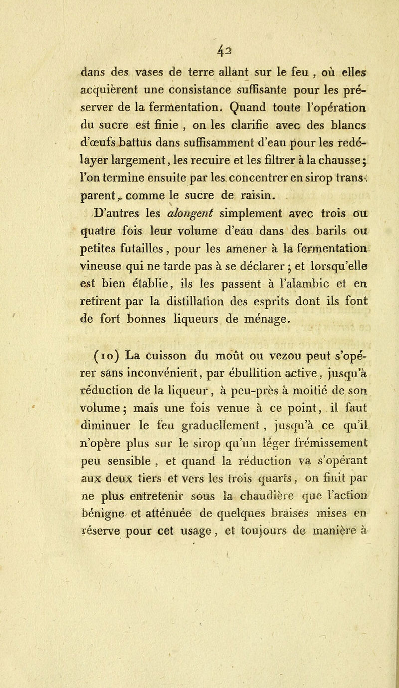 43 dans des vases de terre allant sur le feu , où elles acquièrent une consistance suffisante pour les pré- server de la fermentation. Quand toute l'opération du sucre est finie , on les clarifie avec des blancs d'œufs battus dans suffisamment d'eau pour les redé- layer largement, les recuire et les filtrer à la chausse ; l'on termine ensuite par les concentrer en sirop trans-; parent,. comme le sucre de raisin. D'autres les alongent simplement avec trois ou quatre fois leur volume d'eau dans des barils ou petites futailles, pour les amener à la fermentation vineuse qui ne tarde pas à se déclarer ; et lorsqu'elle est bien établie, ils les passent à l'alambic et en retirent par la distillation des esprits dont ils font de fort bonnes liqueurs de ménage. (10) La cuisson du moût ou vezou peut s'opé- rer sans inconvénient, par ébullition active, jusqu'à réduction de la liqueur, à peu-près à moitié de son volume 5 mais une fois venue à ce point, il faut diminuer le feu graduellement, jusqu'à ce qu'il n'opère plus sur le sirop qu'un léger frémissement peu sensible , et quand la réduction va s'opérant aux deux tiers et vers les trois quarts, on finit par ne plus entretenir sous la chaudière que l'action bénigne et atténuée de quelques braises mises en réserve pour cet usage, et toujours de manière à