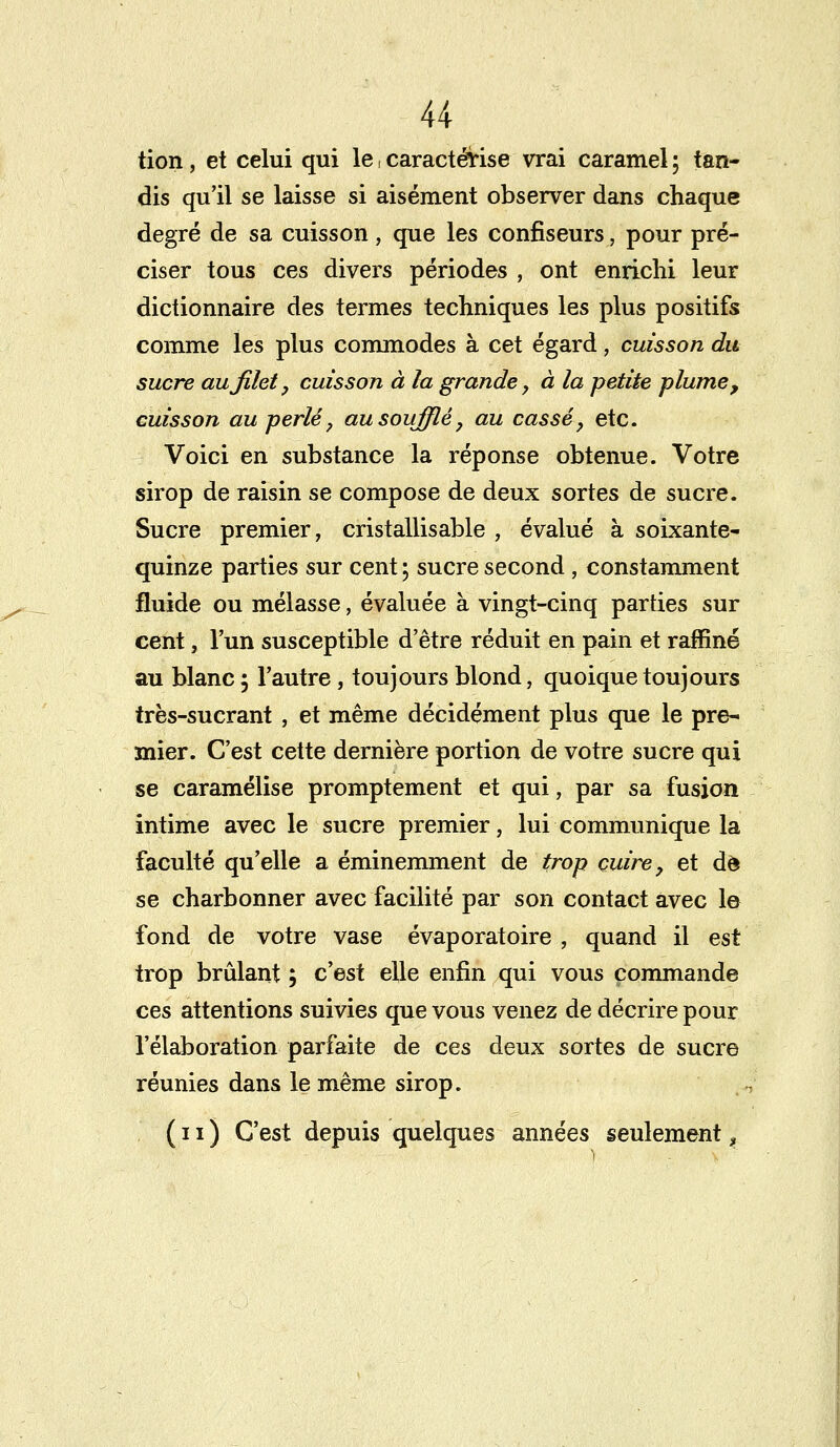 tion, et celui qui le, caractérise vrai caramel ; tan- dis qu'il se laisse si aisément observer dans chaque degré de sa cuisson, que les confiseurs, pour pré- ciser tous ces divers périodes , ont enrichi leur dictionnaire des termes techniques les plus positifs comme les plus commodes à cet égard, cuisson du sucre au filet, cuisson à la grande y à la petite plume, cuisson au perlé, au soufflé, au cassé, etc. Voici en substance la réponse obtenue. Votre sirop de raisin se compose de deux sortes de sucre. Sucre premier, cristallisable , évalué à soixante- quinze parties sur cent ; sucre second , constamment fluide ou mélasse, évaluée à vingt-cinq parties sur cent, l'un susceptible d'être réduit en pain et raffiné au blanc ; l'autre , toujours blond, quoique toujours très-sucrant , et même décidément plus que le pre- mier. C'est cette dernière portion de votre sucre qui se caramélise promptement et qui, par sa fusion intime avec le sucre premier, lui communique la faculté qu'elle a éminemment de trop cuire, et de se charbonner avec facilité par son contact avec le fond de votre vase évaporatoire , quand il est trop brûlant ; c'est elle enfin qui vous commande ces attentions suivies que vous venez de décrire pour l'élaboration parfaite de ces deux sortes de sucre réunies dans le même sirop. (11) C'est depuis quelques années seulement,