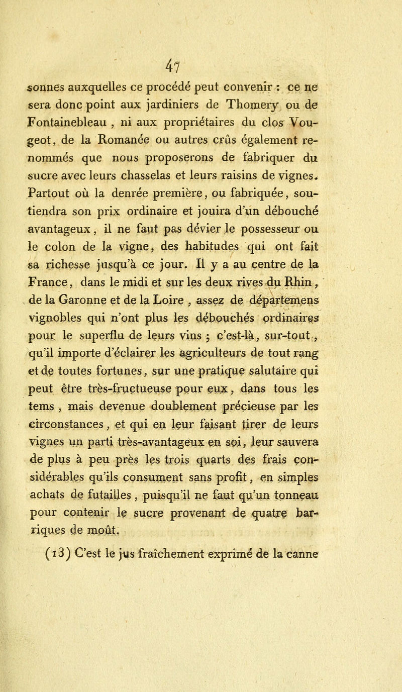 sonnes auxquelles ce procédé peut convenir : ce ne sera donc point aux jardiniers de Thomery ou de Fontainebleau , ni aux propriétaires du clos Vou- geot, de la Romanée ou autres crus également re- nommés que nous proposerons de fabriquer du sucre avec leurs chasselas et leurs raisins de vignes. Partout où la denrée première, ou fabriquée, sou- tiendra son prix ordinaire et jouira d'un débouché avantageux, il ne faut pas dévier le possesseur ou le colon de la vigne, des habitudes qui ont fait sa richesse jusqu'à ce jour. Il y a au centre de la France, dans le midi et sur les deux rives du Rhin, de la Garonne et de la Loire , assez de départemens vignobles qui n'ont plus les débouchés ordinaires pour le superflu de leurs vins ; c'est-là, sur-tout, qu'il importe d'éclairer les agriculteurs de tout rang et de toutes fortunes, sur une pratique salutaire qui peut être très-fructueuse pour eux, dans tous les tems , mais devenue doublement précieuse par les circonstances, et qui en leur faisant tirer de leurs vignes un parti très-avantageux en soi, leur sauvera de plus à peu près les trois quarts des frais con- sidérables qu'ils consument sans profit, en simples achats de futailles , puisqu'il ne faut qu'un tonneau pour contenir le sucre provenant <le quatre bar- riques de moût. (i3) C'est le jus fraîchement exprimé de la canne