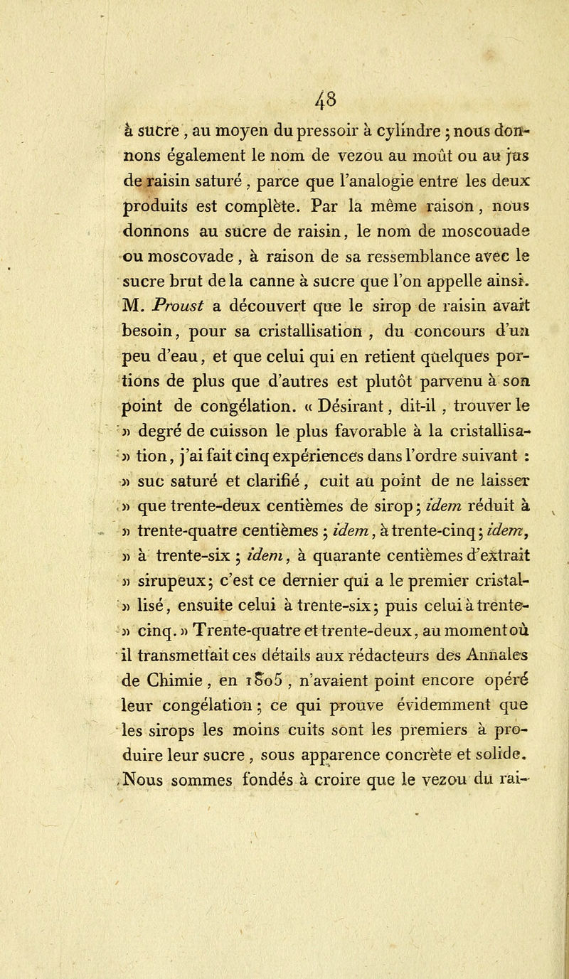 à sucre , au moyen du pressoir à cylindre ; nous don- nons également le nom de vezou au moût ou au jns de raisin saturé , parce que l'analogie entre les deux produits est complète. Par la même raison, nous donnons au sucre de raisin, le nom de moscouade ou moscovade , à raison de sa ressemblance avec le sucre brut de la canne à sucre que l'on appelle ainsi. M. Proust a découvert que le sirop de raisin avait besoin, pour sa cristallisation , du concours d'un peu d'eau, et que celui qui en retient quelques por- tions de plus que d'autres est plutôt parvenu à son point de congélation. « Désirant, dit-il, trouver le j) degré de cuisson le plus favorable à la cristallisa- » tion, j'ai fait cinq expériences dans l'ordre suivant : j) suc saturé et clarifié, cuit au point de ne laisser » que trente-deux centièmes de sirop ; idem réduit à » trente-quatre centièmes ; idem, à trente-cinq; idem, » à trente-six ; idem, à quarante centièmes d'extrait » sirupeux; c'est ce dernier qui a le premier cristal- » lise, ensuite celui à trente-six; puis celui àtrente- » cinq. » Trente-quatre et trente-deux, au moment où il transmettait ces détails aux rédacteurs des Annales de Chimie, en i8o5 , n'avaient point encore opéré leur congélation ; ce qui prouve évidemment que les sirops les moins cuits sont les premiers à pro- duire leur sucre j sous apparence concrète et solide. ,Nous sommes fondés à croire que le vezou du rai-