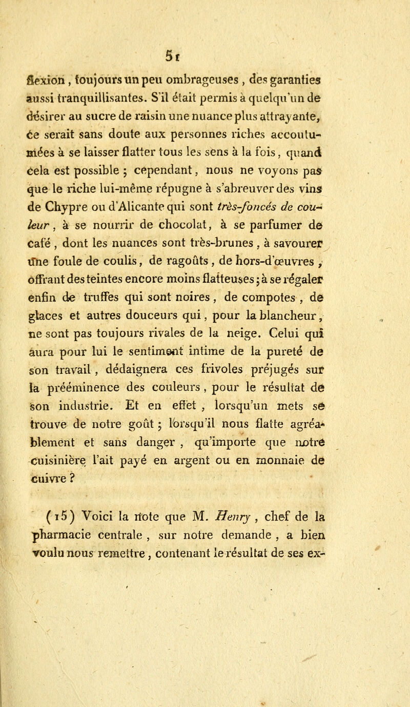 5t &exion, toujours un peu ombrageuses , des garanties aussi tranquillisantes. S'il était permis à quelqu'un de désirer au sucre de raisin une nuance plus attrayante, ce serait sans doute aux personnes riches accoutu- mées à se laisser flatter tous les sens à la ibis, quand Cela est possible ; cependant, nous ne voyons pas que le riche lui-même répugne à s'abreuver des vins de Chypre ou d'Alicante qui sont très-foncés de cou- leur , à se nourrir de chocolat, à se parfumer de Café , dont les nuances sont très-brunes , à savourer ime foule de coulis, de ragoûts , de hors-d'oeuvres , offrant des teintes encore moins flatteuses ; à se régaler enfin de truffes qui sont noires, de compotes , de glaces et autres douceurs qui, pour la blancheur, ne sont pas toujours rivales de la neige. Celui qui aura pour lui le sentiment intime de la pureté de son travail, dédaignera ces frivoles préjugés sur la prééminence des couleurs , pour le résultat de son industrie. Et en effet , lorsqu'un mets se> trouve de notre goût ; lorsqu'il nous flatte agréa* blement et sans danger , qu'importe que notre cuisinière l'ait payé en argent ou en monnaie de cuivre ? (i5) Voici la ilote que M. Henry , chef de la pharmacie centrale , sur notre demande , a bien voulu nous remettre, contenant le résultat de ses ex-
