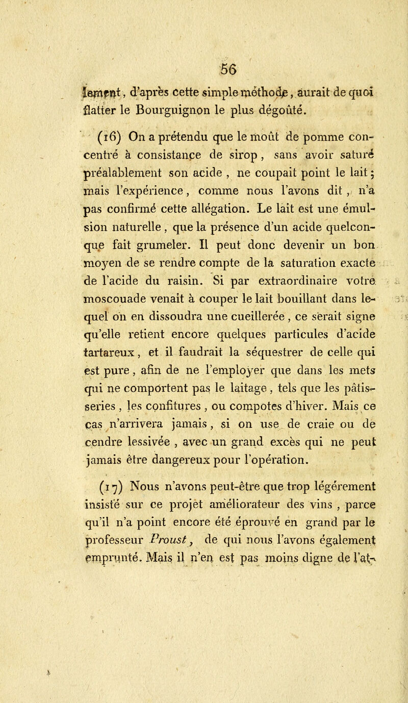 l&çtif^i, d'après cette simple méthode, aurait de quai flatter le Bourguignon le plus dégoûté. (î6) On a prétendu que le moût de pomme con- centré à consistance de sirop, sans avoir saturé préalablement son acide , ne coupait point le lait ; mais l'expérience, comme nous l'avons dit,, n'a pas confirmé cette allégation. Le lait est une émul- sion naturelle, que la présence d'un acide quelcon- que fait grumeler. Il peut donc devenir un bon moyen de se rendre compte de la saturation exacte de l'acide du raisin. Si par extraordinaire votre moscouade venait à couper le lait bouillant dans le- quel oh en dissoudra une cueillerée, ce serait signe qu'elle retient encore quelques particules d'acide tartareux, et il faudrait la séquestrer de celle qui est pure, afin de ne l'employer que dans les mets qui ne comportent pas le laitage , tels que les pâtis~ series , les confitures , ou compotes d'hiver. Mais ce cas n'arrivera jamais, si on use de craie ou de cendre lessivée , avec un grand excès qui ne peut jamais être dangereux pour l'opération. (17) Nous n'avons peut-être que trop légèrement insisté sur ce projet aniéliorateur des vins , parce qu'il n'a point encore été éprouvé en grand par le professeur Proust, de qui nous l'avons également emprunté. Mais il n'en est pas moins digne de l'at?