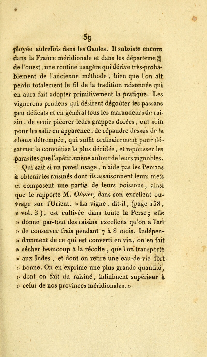 ployée autrefois dans les Gaules. Il subsiste encore dans la France méridionale et dans les départeme g de l'ouest, une routine usagère qui dérive très-proba- blement de l'ancienne méthode , bien que Ton ait perdu totalement le fil de la tradition raisonnée qui en aura fait adopter primitivement la pratique. Les vignerons prudens qui désirent dégoûter les passans peu délicats et en général tous les maraudeurs de rai- sin , de venir picorer leurs grappes dorées , ont sein pour les salir en apparence, de répandre dessus de la chaux détrempée, qui suffit ordinairement pour dé- sarmer la convoitise la plus décidée ; et repousser les parasites que i'apétit amène autour de leurs vignobles. Qui sait si un pareil usage, n'aide pas les Persans h obtenir les raisinés dont ils assaisonnent leurs mets et composent une partie de leurs boissons, ainsi que le rapporte M. Olivier, dans son excellent ou- trage sur l'Orient. «La vigne, dit-il, (page i58, î> vol. 3 ) , est cultivée dans toute la Perse 5 elle » donne par-tout des raisins excellens qu'on a l'art » de conserver frais pendant 7 à 8 mois. Indépen- 3î damment de ce qui est converti en vin, on en fait *> sécher beaucoup à la récolte , que l'on transporte )> aux Indes , et dont on retire une eau-de-vie fort » bonne. On en exprime une plus grande quantité, )> dont on fait du raisiné, infiniment supérieur à 5) celui de nos provinces méridionales. »